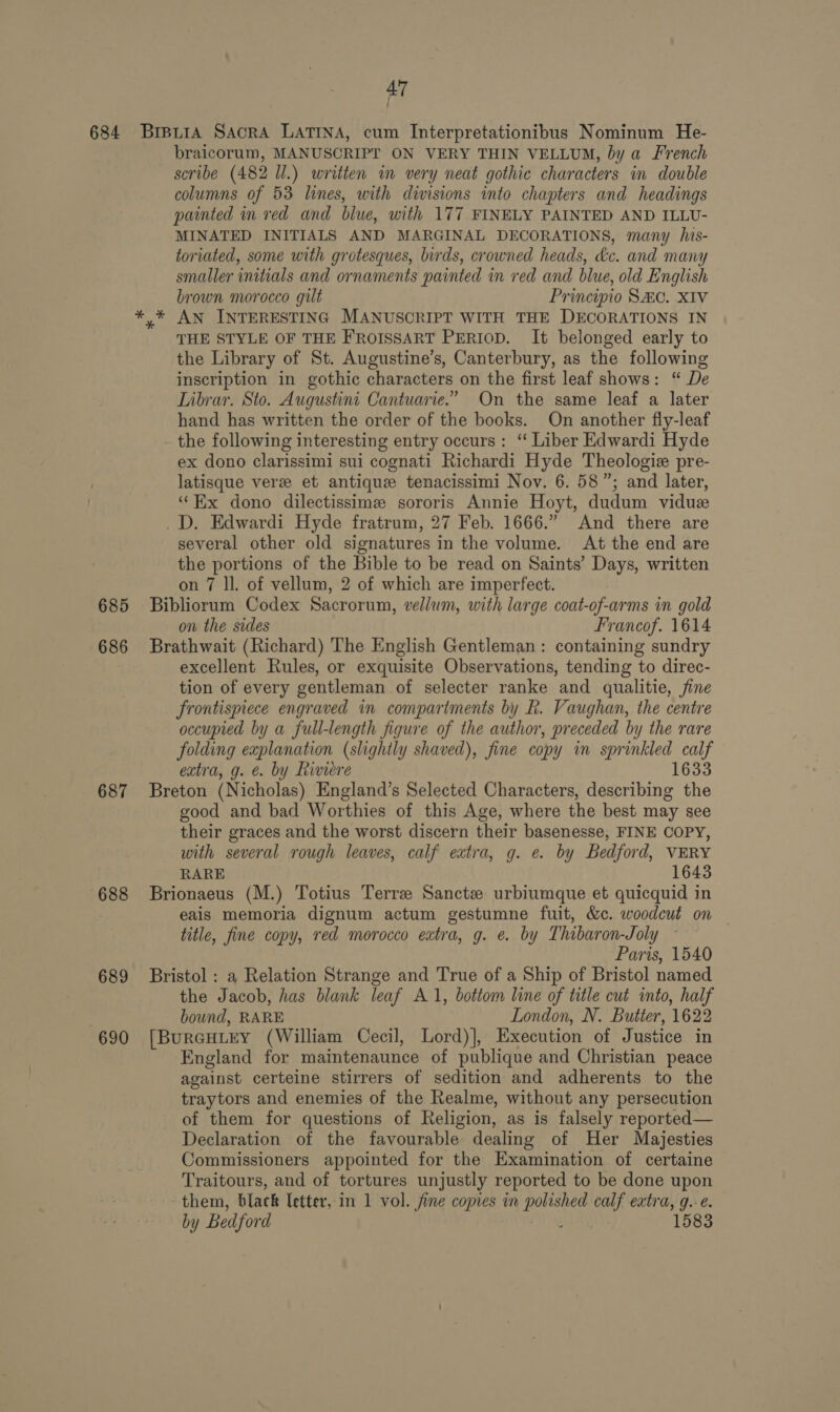 685 686 687 688 689 690 braicorum, MANUSCRIPT ON VERY THIN VELLUM, by a French scribe (482 ll.) written im very neat gothic characters in double columns of 53 lines, with divisions into chapters and headings painted in red and blue, with 177 FINELY PAINTED AND ILLU- MINATED INITIALS AND MARGINAL DECORATIONS, many his- toriated, some with grotesques, birds, crowned heads, &amp;c. and many smaller initials and ornaments painted in red and blue, old English brown morocco gilt Principio SC. XIV y* AN INTERESTING MANUSCRIPT WITH THE DECORATIONS IN THE STYLE OF THE FROISSART PERIOD. It belonged early to the Library of St. Augustine’s, Canterbury, as the following inscription in gothic characters on the first leaf shows: “ De Librar. Sto. Augustini Cantuarie.” On the same leaf a later hand has written the order of the books. On another fly-leaf the following interesting entry occurs: “ Liber Edwardi Hyde ex dono clarissimi sui cognati Richardi Hyde Theologiz pre- latisque verze et antique tenacissimi Nov. 6. 58”; and later, “Ex dono dilectissime sororis Annie Hoyt, dudum viduz _D. Edwardi Hyde fratrum, 27 Feb. 1666.” And there are several other old signatures in the volume. At the end are the portions of the Bible to be read on Saints’ Days, written on 7 ll. of vellum, 2 of which are imperfect. Bibliorum Codex Sacrorum, vellum, with large coat-of-arms in gold on the sides Francof. 1614 Brathwait (Richard) The English Gentleman: containing sundry excellent Rules, or exquisite Observations, tending to direc- tion of every gentleman of selecter ranke and qualitie, fine frontispiece engraved in compartments by R. Vaughan, the centre occupied by a full-length figure of the author, preceded by the rare folding explanation (slightly shaved), fine copy in sprinkled calf extra, g. e. by Riviere 1633 Breton (Nicholas) England’s Selected Characters, describing the good and bad Worthies of this Age, where the best may see their graces and the worst discern their basenesse, FINE COPY, with several rough leaves, calf extra, g. e. by Bedford, VERY RARE 1643 Brionaeus (M.) Totius Terre Sanctze urbiumque et quicquid in eais memoria dignum actum gestumne fuit, &amp;c. woodcut on | title, fine copy, red morocco extra, g. e. by Thibaron-Joly ~ Paris, 1540 Bristol : a Relation Strange and True of a Ship of Bristol named the Jacob, has blank leaf A1, bottom line of title cut into, half bound, RARE London, N. Butter, 1622 [BURGHLEY (William Cecil, Lord)], Execution of Justice in England for maintenaunce of publique and Christian peace against certeine stirrers of sedition and adherents to the traytors and enemies of the Realme, without any persecution of them for questions of Religion, as is falsely reported— Declaration of the favourable. dealing of Her Majesties Commissioners appointed for the Examination of certaine Traitours, and of tortures unjustly reported to be done upon them, black letter, in 1 vol. fine copies in i calf extra, g.-é. by Bedford 1583