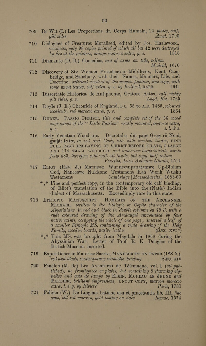 709 710 716 717 718 719 720 721 50 De Wit (I.) Les Proportions du Corps Humain, 12 plates, calf, gilt sides Amst. 1790 Dialogues of Creatures Moralised, edited by Jos. Haslewood, woodcuts, only 98 copies printed of which all but 42 were destroyed by fire at the printers, orange morocco extra, g. é. 1816 Diamante (D. B.) Comedias, coat of arms on title, vellum Madrid, 1670 - Discovery of Six Women Preachers in Middlesex, Kent, Cam- bridge, and Salisbury, with their Names, Manners, Life, and Doctrine, satirical woodcut of the women fighting, fine copy, with some uncut leaves, calf extra, g. ¢. by Bedford, RARE 1641 Dissertatio Historica de Antiphonte, Oratore Attico, calf, richly gilt sides, g. @. Ingd. Bat. 1765 Doyle (J. E.) Chronicle of England, B.c. 55 to A.D. 1485, colowred woodcuts, red morocco extra, g. é. 1864 DurRER. PASSIO CHRISTI, title and complete set of the 36 wood engravings of the *‘ Little Passion” neatly mounted, morocco extra, g. @ &amp;. 1. &amp;t., Early Venetian Woodcuts. Decretales diti pape Gregorii Noni, gothic letter, om red and black, title with woodcut border, FINE FULL PAGE ENGRAVING OF CHRIST BEFORE PILATE, 5 LARGE AND 174 SMALL WOODCUTS and numerous large initials, wants folio 483, therefore sold with all faults, tall copy, half vellum Venetiis, Luca Antonius Giunta, 1514 Evtiot (Rev. J.) Mamusse Wunneetupanatamwe Up-Biblum God, Naneeswe Nukkone Testament Kah Wonk Wusku Testament Cambridge | Massachusetts], 1685-80 *,* Fine and perfect copy, in the contemporary old calf binding, of Eliot’s translation of the Bible into the (Natic) Indian dialect of Massachusetts. Exceedingly rare in this state. EtHiopic MANuscRIPT. HOMILIES ON THE ARCHANGEL MICHAEL, written in the Ethiopic or Coptic character of the Abyssinians in red and black in double columns on 79 Ul. with a vude coloured drawing of the Archangel surrounded by four native saints, occupying the whole of one page ; inserted a leaf of a smaller Ethiopic MS. containing a rude drawing of the Holy Family, wooden boards, native leather (SAC. XVI %) *,* This MS. was brought from Magdala in 1868 during the Abyssinian War. Letter of Prof. R. K. Douglas of the British Museum inserted. Expositiones in Materias Sacras, MANUSCRIPT ON PAPER (188 //.), red and black, contemporary monastic binding SAC. XIV Fénélon (M. de) Les Aventures de Télémaque, vol. I (all pub- lished), no frontispiece or plates, but containing 8 charming vig- nettes and culs de lampe by EISEN, MOREAU LE JEUNE and BARBIER, brilliant impressions, UNCUT COPY, maroon morocco extra, t. e.g. by Riviere Paris, 1781 Folieta (W.) De Linguae Latinae usu et praestantia lib. ITI, fine copy, old red morocco, gold tooling on sides Romae, 1574