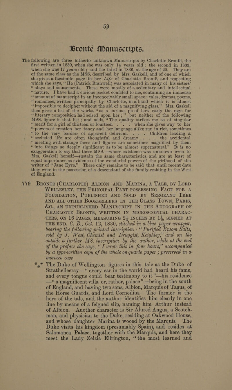 Bronte Manuscripts. The following are three hitherto unknown Manuscripts by Charlotte Bronté, the first written in 1830, when she was only 14 years old; the second in 1833, when she was 17 years old ; and the third in 1836, at the age of 20. They are of the same class as the MSS. described by Mrs. Gaskell, and of one of which she gives a facsimile page in her Life of Charlotte Bronté, and respecting which she says, ‘‘ He (Patrick Branwell) was associated in many of his sisters’ “plays and amusements. These were mostly of a sedentary and intellectual “nature. I have had a curious packet confided to me, containing an immense ‘amount of manuscript in an inconceivably small space ; tales, dramas, poems, “romances, written principally by Charlotte, in a hand which it is almost “impossible to decipher without the aid of a magnifying glass.” Mrs. Gaskell then gives a list of the works, “as a curious proof how early the rage for “literary composition had seized upon her;’’ but neither of the following MSS. figure in that list ; and adds, ‘The quality strikes me as of singular “merit for a girl of thirteen or fourteen . . . whenshe gives way to her “powers of creation her fancy and her language alike run in riot, sometimes “to the very borders of apparent delirium. . . . Children leading a “secluded life are often thoughtful and dreamy .. . the accidental “meeting with strange faces and figures are sometimes magnified by them ‘into things so deeply significant as to be almost supernatural.” It is no exaggeration to say that these MSS.—whose existence was unknown even to Mrs. Gaskell herself—sustain the same characteristics, and are at least of equal importance as evidence of the wonderful powers of the girlhood of the writer of “Jane Hyre.” There only remains to be said that until recent date they were in the possession of a descendant of the family residing in the West of England. 779 BRONTH (CHARLOTTE) ALBION AND MARINA, A TALE, BY LORD WELLESLEY, THE PRINCIPAL PART POSSESSING FACT FOR A FOUNDATION, PUBLISHED AND SOLD BY SERGEANT TREE AND ALL OTHER BOOKSELLERS IN THE GLASS TOWN, PARIS, &amp;C., AN UNPUBLISHED MANUSCRIPT IN THE AUTOGRAPH OF CHARLOTTE BRONT#, WRITTEN IN MICROSCOPICAL CHARAC- TERS, ON 16 PAGES, MEASURING 24 INCHES BY 14, SIGNED AT THE END, C. B., Oct. 12, 1830, stitched in a blue paper wrapper, bearing the following printed inscription : “ Purified Epsom Salts, sold by J. West, Chemist and Druggist, Keighley,” and on the outside a further MS. inscription by the author, while at the end of the preface she says, ‘I wrote this in four hours,” accompanied by a type-written copy of the whole on quarto paper ; preserved in a Morocco CASé *.* The Duke of Wellington figures in this tale as the Duke of Strathellecray—“ every ear in the world had heard his fame, and every tongue could bear testimony to it”—his residence —‘a magnificent villa or, rather, palace ”—being in the south of England, and having two sons, Albion, Marquis of Tagus, of the Horse Guards, and Lord Corneilius. The former is the hero of the tale, and the author identifies him clearly in one line by means of a feigned slip, naming him Arthur instead of Albion. Another character is Sir Alured Angus, a Scotch-_ man, and physician to the Duke, residing at Oakwood House, and whose daughter Marina is wooed by the Marquis. The Duke visits his kingdom (presumably Spain), and resides at Salamanca Palace, together with the Marquis, and here they meet the Lady Zelzia Ellrington, ‘‘the most learned and