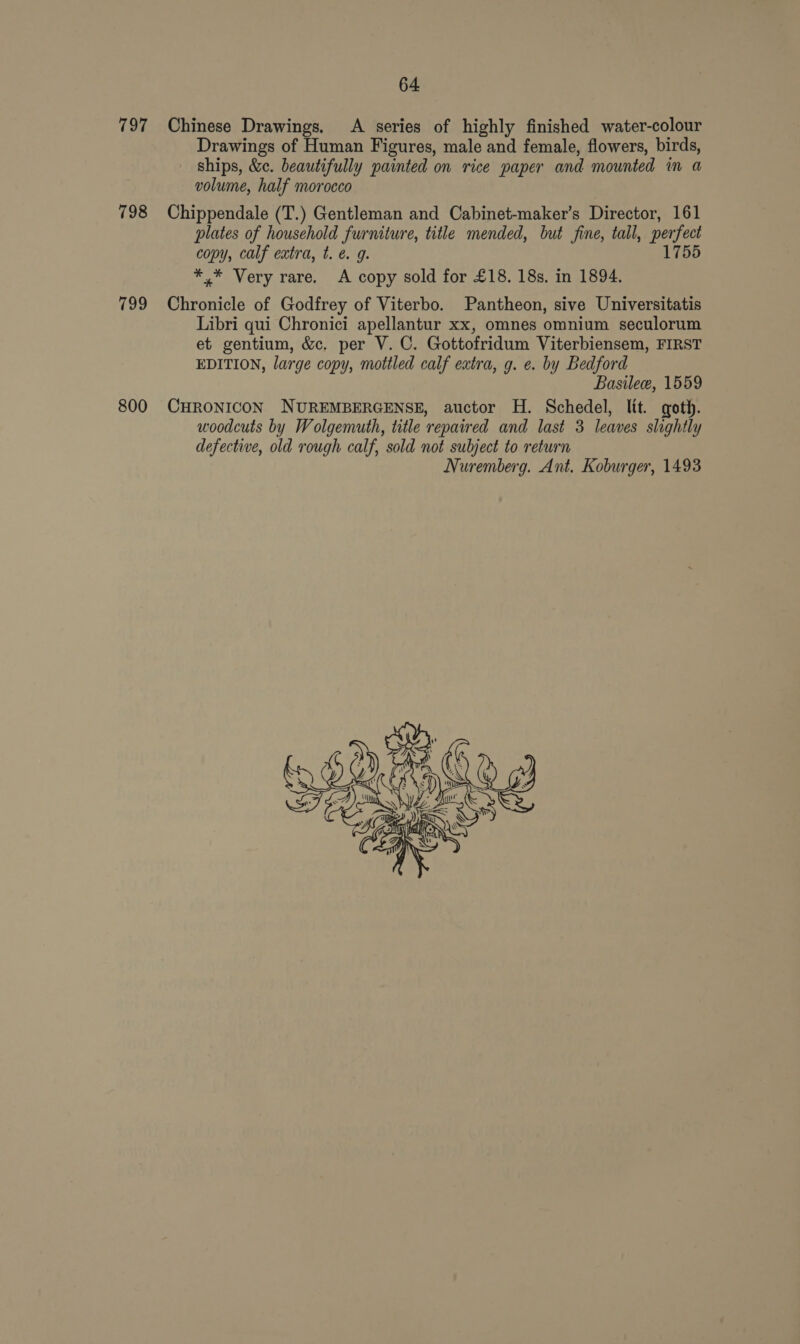797 798 799 800 64 Chinese Drawings, A series of highly finished water-colour Drawings of Human Figures, male and female, flowers, birds, ships, &amp;c. beautifully painted on rice paper and mounted in a volume, half morocco Chippendale (T.) Gentleman and Cabinet-maker’s Director, 161 plates of household furniture, title mended, but fine, tall, peafed copy, calf extra, t. @. g. 755 *,* Very rare. A copy sold for £18. 18s. in 1894. Chronicle of Godfrey of Viterbo. Pantheon, sive Universitatis Libri qui Chronici apellantur xx, omnes omnium seculorum et gentium, &amp;c. per V. C. Gottofridum Viterbiensem, FIRST EDITION, large copy, mottled calf extra, g. e. by Bedford Basile, 1559 CHRONICON NUREMBERGENSE, auctor H. Schedel, ltt. goth. woodcuts by Wolgemuth, title repaired and last 3 leaves slightly defective, old rough calf, sold not subject to return Nuremberg. Ant. Koburger, 1493 