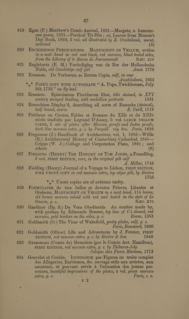 819 826 829 830 831 832 833 834 67 Egan (P.) Matthew’s Comic Annual, 1831—Margate, a humour- ous poem, 1831—Poetical Tit-Bits ; or, Leaves from Momus’s Day Book, 1840, 3 vol. all illustrated by R. Cruikshank, uncut, unbound (3) ENCHIRIDION PREDICATORIS. MANUSCRIPT ON VELLUM, written ina neat hand in red and black, red morocco, blind tooled sides, from the Library of le Baron de Joursanvault SAC. XIV Engleberts (E. M.) Verdediging van de Her der Hollandsche Natie, old Cambridge calf gilt Amst. 1776 Erasmus. De Verborum ac Rerum Copia, calf, in case Amstelodami, 1662 *,* POPE'S COPY WITH AUTOGRAPH “‘ A. Pope, Twickhenam, July 6th 1732” on fly-leaf. Erasmus. LEpistolarum Floridarum liber, title stained, in XVI century stamped binding, with medallion portraits 1531 EKunuchism Display’d, describing all sorts of Eunuchs (stained), half bound, scarce E. Curll, 1718 Fabliaux ou Contes, Fables et Romans du XIIé et du XIITé siécle traduits par Legrand D’Aussy, 5 vol. LARGE VELLUM PAPER, 2 sets of plates after Moreau, proofs and India proofs, dark blue morocco extra, g. e. by Purgold roy. 8vo. Paris, 1829 Fergusson (J.) Handbook of Architecture, vol. I, 1855—Willis (ht.) Architectural History of Canterbury Cathedral, 1845— Cripps (W. J.) College and Corporation Plate, 1881; and others (8) FIELDING (HENRY) THE History oF Tom JONES, a Foundling, 6 vol. FIRST EDITION, rare, in the original gilt calf A. Millar, 1749 Fielding (Henry) Journal of a Voyage to Lisbon, FIRST EDITION, FINE UNCUT COPY in red morocco extra, top edges gilt, by Riviere 1755 *,* Uncut copies are of extreme rarity. FORMULAIRE de tres belles et devotes Prieres, Litanies et Oraisons, MANUSCRIPT ON VELLUM in a neat hand, 114 leaves, old brown morocco inlaid with red and tooled in the style of Le Gascon, g. SAC. XVI Gardiner (Bp. 8S.) De Vera Obedientia. An oration made by, with preface by Edmunde Bonner, top line of C1 shaved, red morocco, gold borders on the sides, g. @. Roane, 1553 Goldsmith (O.) The Vicar of Wakefield, pretty plates, calf, g. e. Paris, Renouard, 1800 Goldsmith (Oliver) Life and Adventures by J. Forster, FIRST EDITION, red morocco extra, g.e. by Riviere &amp; Son 1848 Grammont (Comte de) Memoires (par le Comte Ant. Hamilton), FIRST EDITION, ved morocco extra, g. e. by Thibaron-Joly Cologne chez Pierre Marteau, 1713 Gravelot et Cochin. ICONOLOGIE par Figures ou traité complet des Allegories, Emblemes, &amp;c. ouvrage utile aux artistes, aux amateurs, et pouvant servir 4 ]’éducation des jeunes per- sonnes, beautiful impressions of the plates, 4 vol. green morocco extra, g. &amp; Paris, s. a. F 2