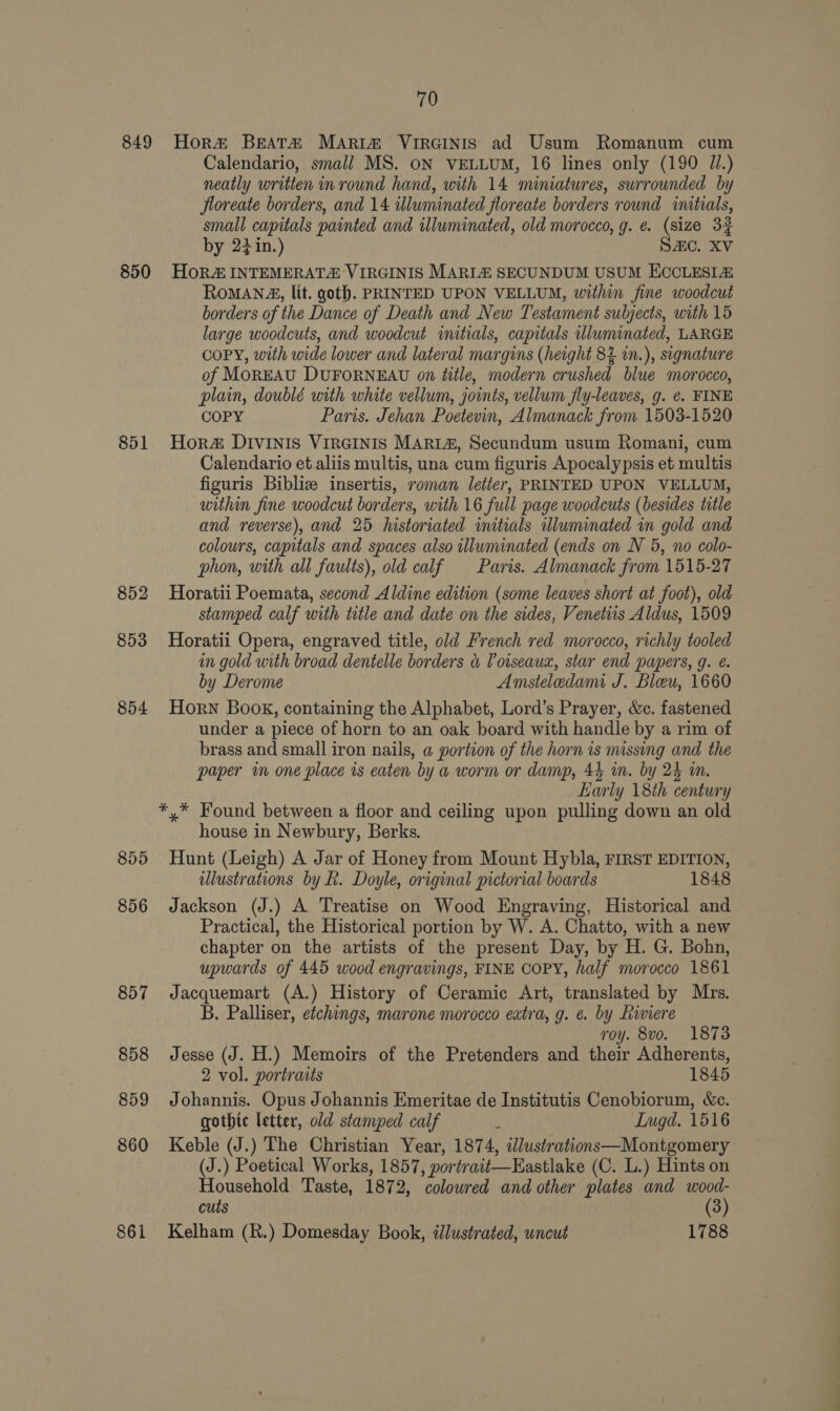 849 850 851 852 853 854 855 856 857 858 859 860 861 70 Hor#® Beat&amp;# MAriz VirGinis ad Usum Romanum cum Calendario, small MS. ON VELLUM, 16 lines only (190 Ji.) neatly written in round hand, with 14 miniatures, surrounded by floreate borders, and 14 illuminated floreate borders round initials, small capitals painted and illuminated, old morocco, g. @. (size 3% by 22 in.) SAC. XV HoR INTEMERAT&amp; VIRGINIS MARLZ SECUNDUM USUM ECCLESIZ RoMANA, lit. goth. PRINTED UPON VELLUM, within fine woodcut borders of the Dance of Death and New Testament subjects, with 15 large woodcuts, and woodcut initials, capitals uluminated, LARGE COPY, with wide lower and lateral margins (height 84 in.), signature of MOREAU DUFORNEAU on title, modern crushed blue morocco, plain, doublé with white vellum, joints, vellum fly-leaves, g. ¢. FINE COPY Paris. Jehan Poetevin, Almanack from 1503-1520 Hor DIvInis VIRGINIS MARIA, Secundum usum Romani, cum Calendario et aliis multis, una cum figuris Apocalypsis et multis figuris Biblize insertis, roman letter, PRINTED UPON VELLUM, within fine woodcut borders, with 16 full page woodcuts (besides title and reverse), and 25 historiated initials illuminated an gold and colours, capitals and spaces also wlluminated (ends on N 5, no colo- phon, with all faults), old calf Paris. Almanack from 1515-27 Horatii Poemata, second Aldine edition (some leaves short at foot), old stamped calf with title and date on the sides, Venetiis Aldus, 1509 Horatii Opera, engraved title, old French red morocco, richly tooled in gold with broad dentelle borders &amp; Voiseaux, star end papers, g. e. by Derome Amsteledami J. Bleu, 1660 Horn Book, containing the Alphabet, Lord’s Prayer, &amp;c. fastened under a piece of horn to an oak board with handle by a rim of brass and small iron nails, a portion of the horn is missing and the paper in one place is eaten by a worm or damp, 44 im. by 24 mm. Early 18th century house in Newbury, Berks. Hunt (Leigh) A Jar of Honey from Mount Hybla, FIRST EDITION, wlustrations by £. Doyle, original pictorial boards 1848 Jackson (J.) A Treatise on Wood Engraving, Historical and Practical, the Historical portion by W. A. Chatto, with a new chapter on the artists of the present Day, by H. G. Bohn, upwards of 445 wood engravings, FINE COPY, half morocco 1861 Jacquemart (A.) History of Ceramic Art, translated by Mrs. B. Palliser, etchings, marone morocco extra, g. ¢. by Riviere © roy. 8vo. 1873 Jesse (J. H.) Memoirs of the Pretenders and their Adherents, 2 vol. portraits 1845 Johannis. Opus Johannis Emeritae de Institutis Cenobiorum, &amp;e. gothic letter, old stamped calf 5 Inugd. 1516 Keble (J.) The Christian Year, 1874, dlustrations—Montgomery (J.) Poetical Works, 1857, portrait—Eastlake (C. L.) Hints on Household Taste, 1872, colowred and other plates and wood- cuts (3) Kelham (R.) Domesday Book, dlustrated, wncut 1788 1 ao ve