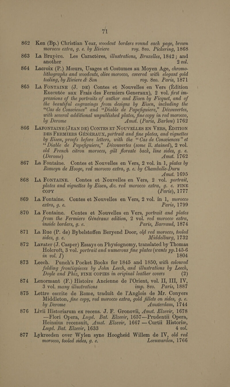 862 863 864 865 866 867 868 869 870 871 872 873 874 875 876 877 | 71 Ken (Bp.) Christian Year, woodcut borders rownd each page, brown morocco extra, g. é by Riviere roy. 8vo. Pickering, 1868 La Bruyére. Les Caractéres, illustrations, Bruaelles, 1842; and another 2 vol. Lacroix (P.) Mceurs, Usages et Costumes au Moyen Age, chromo- lithographs and woodcuts, olive morocco, covered with elegant gold tooling, by Riviere &amp; Son roy. 8vo. Paris, 1871 LA Fontaine (J. DE) Contes et Nouvelles en Vers (Edition Executée aux Frais des Fermiers Generaux), 2 vol. first im- pressions of the portraits of author and Eisen by Ficquet, and of the beautiful engravings from designs by Eisen, including the “Cas de Conscience” and ‘“Diable de Papefiguiere,” Découvertes, with several additional unpublished plates, fine copy in red morocco, by Derome Amst. (Paris, Barbou) 1762 LAFONTAINE (JEAN DE) CoNTES ET NOUVELLES EN VERS, EDITION DES FERMIERS GENERAUX, portrait and fine plates, and vignettes by Eisen, proofs before letters, with the ‘‘ Cas de Consciences” et “‘ Diable de Papefiguiere,” Découvertes (some ll. stained), 2 vol. old French citron morocco, gilt floreate back, line sides, g. e. (Derome) Amst. 1762 La Fontaine. Contes et Nouvelles en Vers, 2 vol. in 1, plates by Romeyn de Hooge, red morocco extra, g. e. by Chambolle-Duru Amst. 1695 LA FonTAINE. Contes et Nouvelles en Vers, 2 vol. portrait, plates and vignettes by Eisen, &amp;c. red morocco extra, g. @ FINE COPY (Paris), 1777 La Fontaine. Contes et Nouvelles en Vers, 2 vol. in 1, morocco extra, g. &amp; Paris, 1799 La Fontaine. Contes et Nouvelles en Vers, portrait and plates from the Fermiers Généraux edition, 2 vol. red morocco extra, inside borders, g. é. Paris, Barraud, 1874 La Rue (P. de) Bybelstoffen Beryend Door, old ved morocco, tooled sides, g. é. Middelburg, 1732 Lavater (J. Casper) Essays on Physiognomy, translated by Thomas Holcroft, 3 vol. portrait and numerous fine plates (wants pp.145-6 in vol. I) 1804 Leech. Punch’s Pocket Books for 1845 and 1850, with coloured folding frontispieces by John Leech, and illustrations by Leech, Doyle and Phiz, FINE COPIES in original leather covers (2) Lenormant (F.) Histoire Ancienne de |’Orient, vol. II, III, IV, 3 vol. many illustrations imp. 8vo. Paris, 1887 Lettre escrite de Rome, traduit de lAnglois de Mr. Conyers Middleton, fine copy, red morocco extra, gold fillets on sides, g. e. by Derome Amsterdam, 1744 Livii Historiarum ex recens. J. F. Gronovii, Amst. Elzevir, 1678 —Flori Opera, Lugd. Bat. Elzevir, 1657—-Prudentii Opera, Heinsius recensuit, Amst. Elzevir, 1667 —Curtii Historia, Lugd. Bat. Elzevir, 1633 4 vol. Lykreeden over Wylen syne Hoogheid Willem de IV, old red morocco, tooled sides, g. e. Leeuwarden, 1766