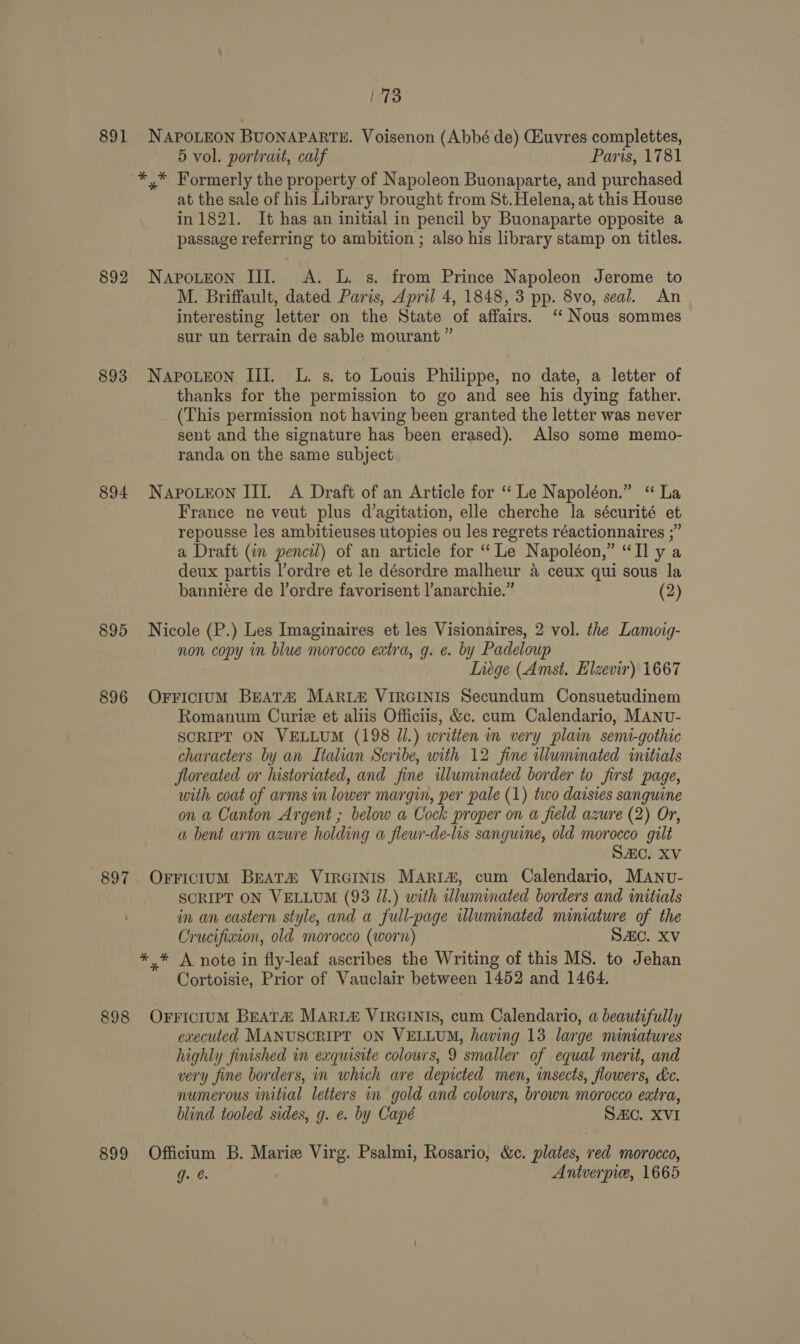 fips) 891 NAPOLEON BUONAPARTE. Voisenon (Abbé de) CAuvres complettes, 5 vol. portrait, calf Paris, 1781 *,* Formerly the property of Napoleon Buonaparte, and purchased at the sale of his Library brought from St.Helena, at this House in 1821. It has an initial in pencil by Buonaparte opposite a passage referring to ambition ; also his library stamp on titles. 892 Napoteon III. &lt;A. L. s. from Prince Napoleon Jerome to M. Briffault, dated Paris, April 4, 1848, 3 pp. 8vo, seal. An interesting letter on the State of affairs. ‘‘ Nous sommes sur un terrain de sable mourant ” 893 Napotreon II. L. s. to Louis Philippe, no date, a letter of thanks for the permission to go and see his dying father. (This permission not having been granted the letter was never sent and the signature has been erased). Also some memo- randa on the same subject 894 Napo.eon IIL A Draft of an Article for “Le Napoléon.” “ La France ne veut plus d’agitation, elle cherche la sécurité et repousse ies ambitieuses utopies ou les regrets réactionnaires ;” a Draft (in pencil) of an article for ‘Le Napoléon,” “Ilya deux partis l’ordre et le désordre malheur a ceux qui sous la banniére de l’ordre favorisent l’anarchie.” (2) 895 Nicole (P.) Les Imaginaires et les Visionaires, 2 vol. the Lamoig- non copy in blue morocco extra, g. ¢. by Padeloup Liege (Amst. Elzevir) 1667 896 OFFiciumM BEATA MARI&amp; VIRGINIS Secundum Consuetudinem Romanum Curie et aliis Officiis, &amp;c. cum Calendario, MANU- SCRIPT ON VELLUM (198 Jl.) written in very plain semi-gothic characters by an Italian Scribe, with 12 fine illuminated initials floreated or historiated, and fine illuminated border to first page, with coat of arms in lower margin, per pale (1) two daisies sanguine on a Canton Argent ; below a Cock proper on a field azure (2) Or, a bent arm azure holding a fleur-de-lis sanguine, old morocco gilt SAC. XV 897. OrFictumM Beata VIRGINIS Maria, cum Calendario, MANU- SCRIPT ON VELLUM (93 JJ.) with uluminated borders and initials in an eastern style, and a full-page illuminated miniature of the Crucifiaton, old morocco (worn) SAC. XV ** A note in fly-leaf ascribes the Writing of this MS. to Jehan Cortoisie, Prior of Vauclair between 1452 and 1464. 898 OrFriciuM BEATA MARL&amp; VIRGINIS, cum Calendario, a beautifully caecuted MANUSCRIPT ON VELLUM, having 13 large miniatures highly finished in exquisite colours, 9 smaller of equal merit, and very fine borders, in which are depicted men, insects, flowers, kc. numerous initial letters in gold and colours, brown morocco eatra, blind tooled sides, g. e. by Capé SAC. XVI 899 Officium B. Marie Virg. Psalmi, Rosario, &amp;c. plates, red morocco, g. é. , Antverpie, 1665