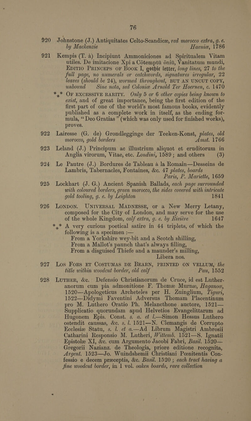 920 Johnstone (J.) Antiquitates Celto-Scandice, red morocco extra, g. . by Mackenzie Havnie, 1786 921 Kempis (T. a) Incipiunt Ammoniciones ad Spiritualem Vitam utiles. De imitacione Xpi a Cotempti dnii, Vanitatum mundi, Epitio Princers oF Book I, gothic letter, long lines, 27 to the full page, no numerals or catchwords, signatures irregular, 22 leaves (should be 24), wormed throughout, BUT AN UNCUT COPY, unbound Sine nota, sed Colonie Arnold Ter Hoernen, c. 1470 *,* OF EXCESSIVE RARITY. Only 5 or 6 other copies being known to exist, and of great importance, being the first edition of the first part of one of the world’s most famous books, evidently published as a complete work in itself, as the ending for- mula, “‘ Deo Gratias ” (which was only used for finished works), proves. 922 lLairesse (G. de) Grondlegginge der Teeken-Konst, plates, old morocco, gold borders Amst. 1766 923 Leland (J.) Principum ac illustrium aliquot et eruditorum in Anglia virorum, Vitae, etc. Londini, 1589 ; and others (3) 924 Le Pautre (J.) Bordures de Tableau 4 la Romain—Desseins de Lambris, Tabernacles, Fontaines, &amp;c. 47 plates, boards Paris, P. Marvette, 1659 925 Lockhart (J. G.) Ancient Spanish Ballads, each page surrounded with coloured borders, green morocco, the sides covered with intricate gold tooling, g. e. by Leighton (1841 926 Lonpon. UNIVERSAL MADNESSE, or a New Merry Letany, composed for the City of London, and may serve for the use of the whole Kingdom, calf extra, g. e. by Riviere 1647 *,* A very curious poetical satire in 44 triplets, of which the following is a specimen :— From a Yorkshire wey-bit and a Scotch shilling, From a Mallot’s paunch that’s always filling, From a disguised Thiefe and a maunder’s milling, Libera nos. 927 Los Fors ET COSTUMAS DE BEARN, PRINTED ON VELLUM, the title within woodcut border, old calf Pau, 1552 928 Lutuer, &amp;c. Defensio Christianorum de Cruce, id est Luther- anorum cum pia admonitione F. Thome Murne, Haganoe, 1520—Apologeticus Archeteles per H. Zuinglium, Tiguri, 1522—Didymi Faventini Adversus Thomam Placentinum pro M. Luthero Oratio Ph. Melancthone auctore, 1521— Supplicatio quorundam apud Helvetios Evangelittarum ad Hugonem Epis. Const. s. a. e¢ 1.—Simon Hessus Luthero ostendit caussas, &amp;c. s. /. 1521—N. Clemangis de Corrupto Ecclesize Statu, s. 2. ef a—Ad Librum Magistri Ambrosii Catharini Responsio M. Lutheri, Wittemb. 1521—S. Ignatii Epistole XI, &amp;c. cum Argumento Jacobi Fabri, Basil. 1520— Gregorii Nazianz. de Theologia, priore editione recognita, Argent. 1523—Jo. Wuindshemii Christiani Pcenitentis Con- fessio e decem preceptis, &amp;c. Basil. 1520 ; each tract having a fine woodcut border, in 1 vol. oaken boards, rare collection