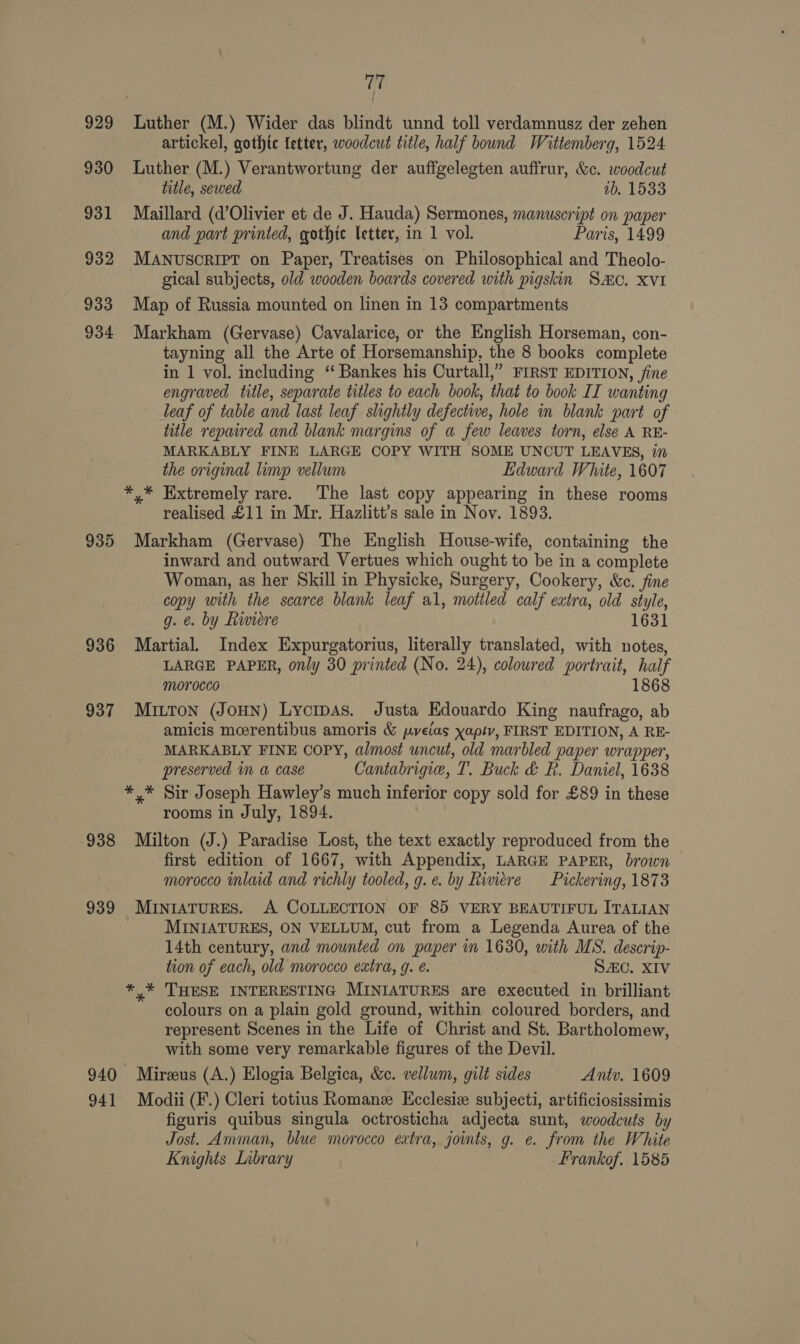 929 930 931 932 933 934 935 936 937 938 939 940 941 17 i artickel, gothic letter, woodcut title, half bound Wittemberg, 1524 Luther (M.) Verantwortung der auffgelegten auffrur, &amp;c. woodcut title, sewed ab. 1533 Maillard (d’Olivier et de J. Hauda) Sermones, manuscript on paper and part printed, gothic letter, in 1 vol. Paris, 1499 MANUSCRIPT on Paper, Treatises on Philosophical and Theolo- gical subjects, old wooden boards covered with pigskin Smo, XVI Map of Russia mounted on linen in 13 compartments Markham (Gervase) Cavalarice, or the English Horseman, con- tayning all the Arte of Horsemanship, the 8 books complete in 1 vol. including ‘“ Bankes his Curtall,” FIRST EDITION, fine engraved title, separate titles to each book, that to book II wanting leaf of table and last leaf shghtly defective, hole in blank part of title repaired and blank margins of a few leaves torn, else A RE- MARKABLY FINE LARGE COPY WITH SOME UNCUT LEAVES, in the original limp vellum Edward White, 1607 y* Extremely rare. The last copy appearing in these rooms realised £11 in Mr. Hazlitt’s sale in Nov. 1893. Markham (Gervase) The English House-wife, containing the inward and outward Vertues which ought to be in a complete Woman, as her Skill in Physicke, Surgery, Cookery, &amp;c. fine copy with the scarce blank leaf al, mottled calf extra, old style, g. e. by Riviere 1631 Martial. Index Expurgatorius, literally translated, with notes, LARGE PAPER, only 30 printed (No. 24), coloured portrait, half morocco 1868 MiILTon (JOHN) Lycipas. Justa Edouardo King naufrago, ab amicis moerentibus amoris &amp; pyeias yapty, FIRST EDITION, A RE- MARKABLY FINE COPY, almost uncut, old marbled paper wrapper, preserved in a case Cantabrigie, T. Buck &amp; R. Daniel, 1638 rooms in July, 1894. Milton (J.) Paradise Lost, the text exactly reproduced from the first edition of 1667, with Appendix, LARGE PAPER, brown morocco mlaid and richly tooled, g.e. by Riviere Pickering, 1873 MINIATURES. A COLLECTION OF 85 VERY BEAUTIFUL ITALIAN MINIATURES, ON VELLUM, cut from a Legenda Aurea of the 14th century, and mounted on paper im 1630, with MS. descrip- tion of each, old morocco extra, g. €. SAC. XIV colours on a plain gold ground, within coloured borders, and represent Scenes in the Life of Christ and St. Bartholomew, with some very remarkable figures of the Devil. Mireus (A.) Elogia Belgica, &amp;c. vellum, gilt sides Antv. 1609 Modii (F.) Cleri totius Romanz Kcclesiz subjecti, artificiosissimis figuris quibus singula octrosticha adjecta sunt, woodcuts by Jost. Amman, blue morocco extra, joints, g. e. from the White Knights Library Frankof. 1585