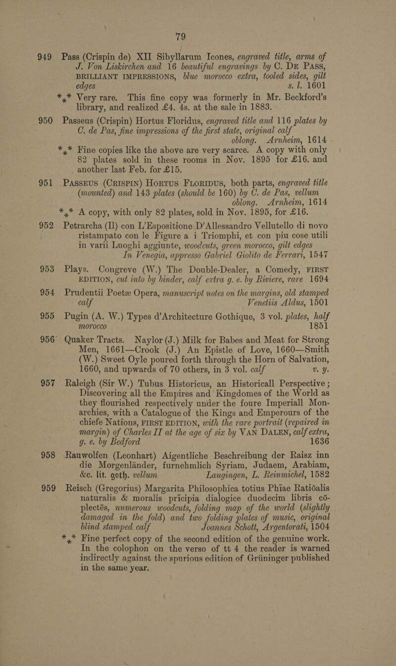 949 Pass (Crispin de) XII Sibyllarum Icones, engraved title, arms of J. Von Liskirchen and 16 beautiful engravings by C. DE Pass, BRILLIANT IMPRESSIONS, blue morocco extra, tooled sides, gilt edges s. l. 1601 *,* Very rare. This fine copy was formerly in Mr. Beckford’s library, and realized £4. 4s. at the sale in 1883. 950 Passeus (Crispin) Hortus Floridus, engraved title and 116 plates by C. de Pas, fine impressions of the first state, original calf oblong. Arnhem, 1614 *,* Fine copies like the above are very scarce. A copy with only 82 plates sold in these rooms in Nov. 1895 for £16. and another last Feb. for £15. 951 Passrus (CRISPIN) Hortus Fioripvus, both parts, engraved title (mounted) and 143 plates (should be 160) by C. de Pas, vellum oblong. Arnhem, 1614 *,* A copy, with only 82 plates, sold in Nov. 1895, for £16. 952 Petrarcha (Il) con L’Espositione D’Allessandro Vellutello di novo | ristampato con le Figure a i Triomphi, et con piu cose utili ‘in varii Luoghi aggiunte, woodcuts, green morocco, gilt edges | In Venegia, appresso Gabriel Giolito de Ferrart, 1547 953 Plays. Congreve (W.) The Double-Dealer, a Comedy, FIRST EDITION, cut into by binder, calf extra g. e. by Riviere, rare 1694 954 Prudentii Poetz Opera, manuscript notes on the margins, old stamped calf Venetiis Aldus, 1501 955 Pugin (A. W.) Types d’Architecture Gothique, 3 vol. plates, half morocco 1851 956 Quaker Tracts. Naylor (J.) Milk for Babes and Meat for Strong Men, 1661—Crook (J.) An Epistle of Love, 1660—Smith (W.) Sweet Oyle poured forth through the Horn of Salvation, 1660, and upwards of 70 others, in 3 vol. calf v. Y. 957 Raleigh (Sir W.) Tubus Historicus, an Historicall Perspective ; Discovering all the Empires and Kingdomes of the World as they flourished respectively under the foure Imperiall Mon- archies, with a Catalogue of the Kings and Emperours of the chiefe Nations, FIRST EDITION, with the rare portrait (repaired in margin) of Charles IT at the age of six by VAN DALEN, calf extra, g. &amp; by Bedford 1636 958 Rauwolfen (Leonhart) Aigentliche Beschreibung der Raisz inn die Morgenlinder, furnehmlich Syriam, Judaem, Arabiam, &amp;e. lit. goth. vellum Laugingen, L. Reinmichel, 1582 959 Reisch (Gregorius) Margarita Philosophica totius Phiae Ratidalis naturalis &amp; moralis pricipia dialogice duodecim libris cé- plectés, numerous woodcuts, folding map of the world (slightly damaged in the fold) and two folding plates of music, original blind stamped. calf Joannes Schott, Argentorati, 1504 *,* Fine perfect copy of the second edition of the genuine work. In the colophon on the verso of tt 4 the reader is warned indirectly against the spurious edition of Griininger published in the same year.
