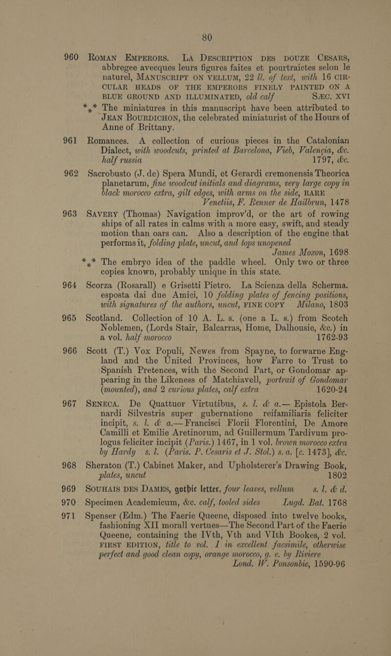 960 961 962 963 964 965 966 967 969 970 80 RoMAN Emperors. LA DESCRIPTION DES DOUZE CESARS, abbregee avecques leurs figures faites et pourtraictes selon le naturel, MANUSCRIPT ON VELLUM, 22 Jl. of teat, with 16 CIR- CULAR HEADS OF THE EMPERORS FINELY PAINTED ON A BLUE GROUND AND ILLUMINATED, old calf SAC. XVI JEAN BOURDICHON, the celebrated miniaturist of the Hours of Anne of Brittany. Romances. &lt;A collection of curious pieces in the Catalonian Dialect, with woodcuts, printed at Barcelona, Vieb, Valencia, ke. half russia 1797, de. Sacrobusto (J. de) Spera Mundi, et Gerardi cremonensis Theorica planetarum, fine woodcut initials and diagrams, very large copy in black morocco eatra, gilt edges, with arms on the side, RARE Venetus, F. Renner de Hailbrun, 1478 SAVERY (Thomas) Navigation improv’d, or the art of rowing ships of all rates in calms with a more easy, swift, and steady motion than oars can. Also a description of the engine that performs it, folding plate, uncut, and tops unopened James Moxon, 1698 copies known, probably unique in this state. Scorza (Rosarall) e Grisetti Pietro. La Scienza della Scherma. esposta dai due Amici, 10 folding plates of fencing positions, with signatures of the authors, uncut, FINE COPY Milano, 1803 Scotland. Collection of 10 A. L. s. (one a L. s.) from Scotch Noblemen, (Lords Stair, Balcarras, Home, Dalhousie, &amp;c.) in a vol. half morocco 1762-93 Scott (T.) Vox Populi, Newes from Spayne, to forwarne Eng- land and the United Provinces, how Farre to Trust to Spanish Pretences, with the Second Part, or Gondomar ap- pearing in the Likeness of Matchiavell, portrait of Gondomar (mounted), and 2 curious plates, calf eatra 1620-24 SENECA. De Quattuor Virtutibus, s. 7. &amp; a.— Epistola Ber- nardi Silvestris super gubernatione reifamiliaris feliciter incipit, s. 1. &amp;@ a.—Francisci Florii Florentini, De Amore Camilli et Emilie Aretinorum, ad Guillermum Tardivum pro- logus feliciter incipit (Paris.) 1467, in 1 vol. brown morocco extra by Hardy s.1. (Paris. P. Cesaris et J. Stol.) s. a. [¢. 1473], de. Sheraton (T.) Cabinet Maker, and BERN Drawing Book, plates, uncut 1802 SOUHAIS DES DAMES, gothic letter, four leaves, vellum Bow oe a Specimen Academicum, We. calf, tooled sides Lugd. Bat. 1768 Spenser (Edm.) The Faerie Queene, disposed into twelve books, fashioning XII morall vertues—The Second Part of the Faerie Queene, containing the IVth, Vth and VIth Bookes, 2 vol. FIRST EDITION, title to vol. I in excellent facsimile, otherwise perfect and good clean copy, orange morocco, g. e. by Riviere Lond. W. Ponsonbie, 1590-96