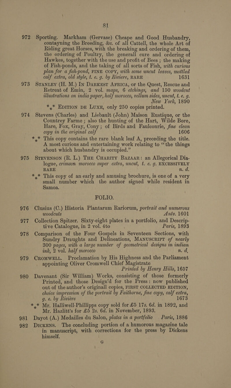 972 Sporting. Markham (Gervase) Cheape and Good Husbandry, contayning the Breeding, &amp;c. of all Cattell, the whole Art of Riding great Horses, with the breaking and ordering of them, the ordering of Poultry, the generall cure and ordering of Hawkes, together with the use and profit of Bees ; the making of Fish-ponds, and the taking of all sorts of Fish, with curious plan for a fish-pond, FINE COPY, with some uncut leaves, mottled calf extra, old style, t. e. g. by Riviere, RARE 1631 973 STANLEY (H. M.) In DArkust AFrica, or the Quest, Rescue and Retreat of Emin, 2 vol. maps, 6 etchings, and 150 woodcut illustrations on india paper, half morocco, vellum sides, uncut, t. e. g. New York, 1890 *,* EDITION DE LUXE, only 250 copies printed. 974 Stevens (Charles) and Liebault (John) Maison Rustique, or the Countrey Farme ; also the hunting of the Hart, Wilde Bore, Hare, Fox, Gray, Cony; of Birds and Faulconrie, fine clean copy in the original calf 1606 *,* This copy contains the rare blank leaf A, preceding the title. A most curious and entertaining work relating to ‘‘the things about which husbandry is occupied.” 975 STEVENSON (R. L.) THe CHArity BAzAAR: an Allegorical Dia- logue, crimson morocco super extra, uncut, t. e. g. EXCESSIVELY RARE n. d. * * This copy of an early and amusing brochure, is one of a very small number which the author signed while resident in Samoa. FOLIO. 976 Clusius (C.) Historia Plantarum Rariorum, portrait and numerous woodcuts Aniv. 1601 977 Collection Spitzer. Sixty-eight plates in a portfolio, and Descrip- tive Catalogue, in 2 vol. 4to Paris, 1893 978 Comparison of the Four Gospels in Seventeen Sections, with Sundry Draughts and Delineations, MANUSCRIPT of nearly 300 pages, with a large number of geometrical designs in indian ink, 2 vol. half morocco n. a 979 CROMWELL. Proclamation by His Highness and the Parliament appointing Oliver Cromwell Chief Magistrate Printed by Henry Hills, 1657 980 Davenant (Sir William) Works, consisting of those formerly Printed, and those Design’d for the Press: now published out of the author’s originall copies, FIRST COLLECTED EDITION, choice impression of the portrait by Faithorne, fine copy, calf extra, g. €. by hiviere 1673 *,* Mr. Halliwell-Phillipps copy sold for £5 17s. 6d. in 1892, and Mr. Hazlitt’s for £5 2s. 6d. in November, 1893. 981 Dayot (A.) Medailles du Salon, plates in a portfolio Paris, 1886 982 DiIcKENS. The concluding portion of a humorous magazine tale in manuscript, with corrections for the press by Dickens himself, G