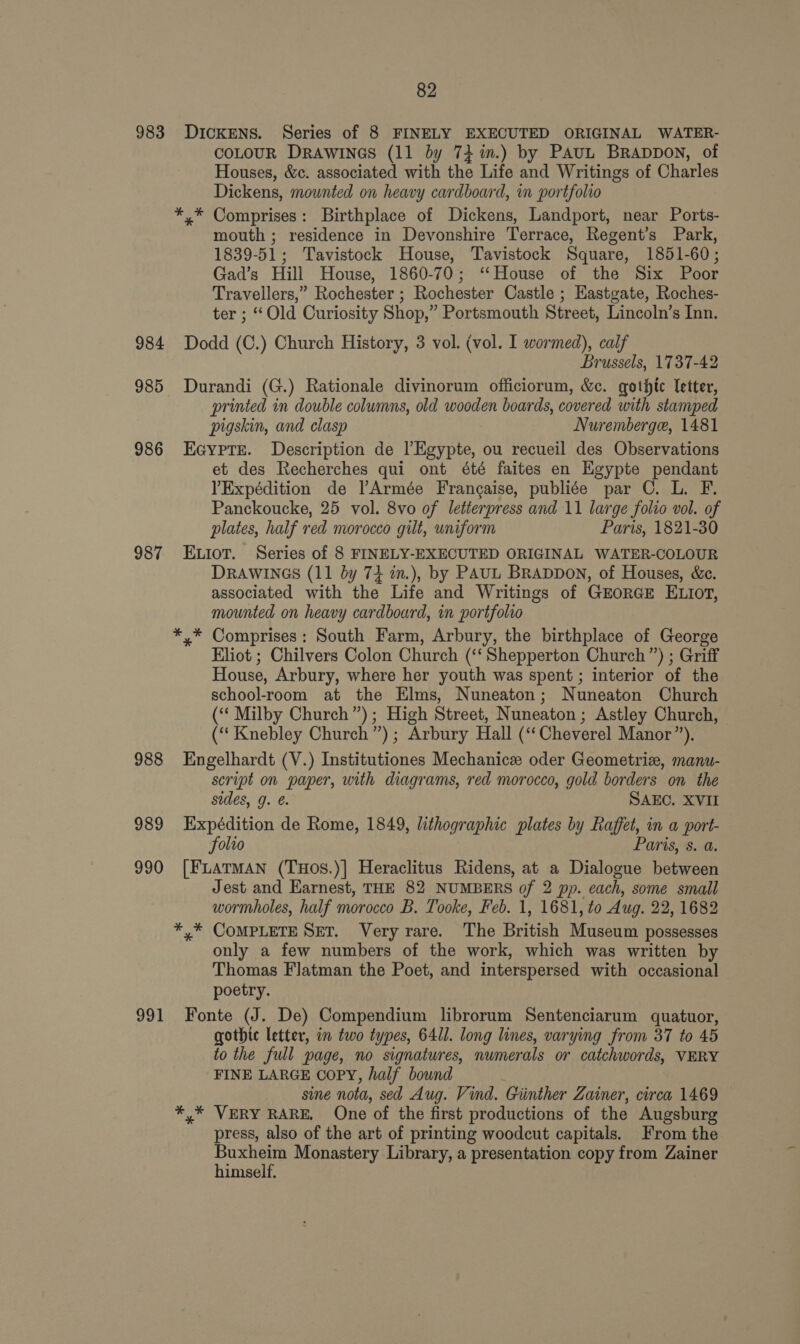 983 Dickens. Series of 8 FINELY EXECUTED ORIGINAL WATER- coLoUR DRAWINGS (11 by 74 im.) by PAuL BRappon, of Houses, &amp;c. associated with the Life and Writings of Charles Dickens, mounted on heavy cardboard, im portfolio *,* Comprises: Birthplace of Dickens, Landport, near Ports- mouth ; residence in Devonshire Terrace, Regent’s Park, 1839-51; Tavistock House, Tavistock Square, 1851-60; Gad’s Hill House, 1860-70; “House of the Six Poor Travellers,” Rochester ; Rochester Castle ; Eastgate, Roches- ter ; “ Old Curiosity Shop,” Portsmouth Street, Lincoln’s Inn. 984 Dodd (C.) Church History, 3 vol. (vol. I wormed), calf Brussels, 1737-42 985 Durandi (G.) Rationale divinorum officiorum, &amp;c. gothtc Teter, printed in double columns, old wooden boards, covered with stamped pigskin, and clasp Nuremberge, 1481 986 Ecypre. Description de l’Egypte, ou recueil des Observations et des Recherches qui ont été faites en Egypte pendant YExpédition de Armée Frangaise, publiée par C. L. F. Panckoucke, 25 vol. 8vo of letterpress and 11 large folio vol. of plates, half red morocco gilt, uniform Paris, 1821-30 987 Etot. Series of 8 FINELY-EXECUTED ORIGINAL WATER-COLOUR DRAWINGS (11 by 74 in.), by PAUL BRADDON, of Houses, &amp;c. associated with the Life and Writings of GEORGE ELIOT, mounted on heavy cardboard, in portfolio *,* Comprises: South Farm, Arbury, the birthplace of George Eliot ; Chilvers Colon Church (‘‘ Shepperton Church”) ; Griff House, Arbury, where her youth was spent; interior of the school-room at the Elms, Nuneaton; Nuneaton Church (“‘ Milby Church”); High Street, Nuneaton ; Astley Church, (“‘ Knebley Church”) ; Arbury Hall (‘‘Cheverel Manor”). 988 Engelhardt (V.) Institutiones Mechanic oder Geometriz, manu- script on paper, with diagrams, red morocco, gold borders on the sides, g. @. SAEC. XVII 989 Expédition de Rome, 1849, lithographic plates by Raffet, in a port- folio Paris, s. a. 990 [FLATMAN (THos.)| Heraclitus Ridens, at a Dialogue between Jest and Earnest, THE 82 NUMBERS of 2 pp. each, some small wormholes, half morocco B. Tooke, Feb. 1, 1681, to Aug. 22, 1682 *.* CoMPLETE SET. Very rare. The British Museum possesses only a few numbers of the work, which was written by Thomas Flatman the Poet, and interspersed with occasional poetry. 991 Fonte (J. De) Compendium librorum Sentenciarum quatuor, gothic letter, in two types, 641l. long lines, varying from 37 to 45 to the full page, no signatures, numerals or catchwords, VERY FINE LARGE COPY, half bound sine nota, sed Aug. Vind. Giinther Zainer, circa 1469 *,* VERY RARE. One of the first productions of the Augsburg press, also of the art of printing woodcut capitals. From the Buxheim Monastery Library, a presentation copy from Zainer himself,