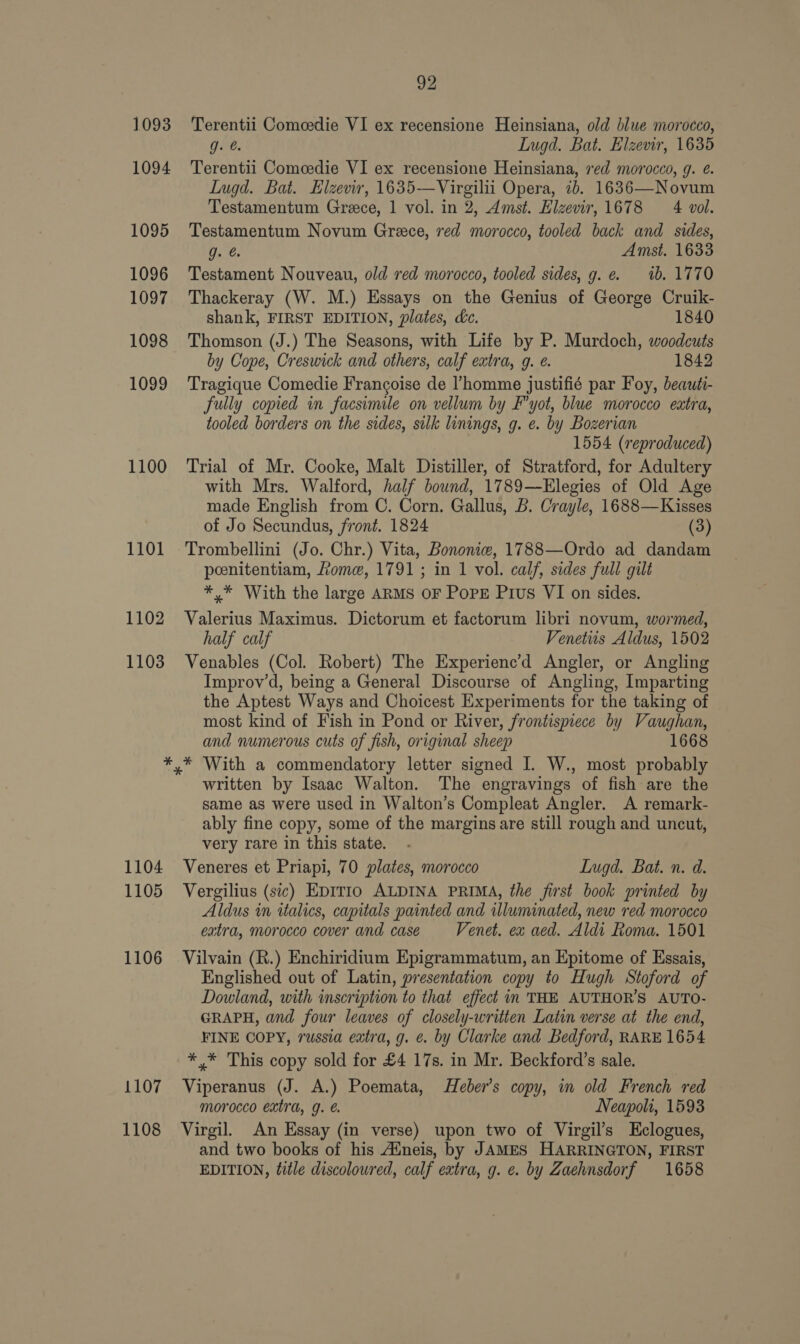 1093 1094 1095 1096 1097 1098 1099 1100 1101 1104 1105 1106 1107 1108 92 Terentii Comeedie VI ex recensione Heinsiana, old blue morocco, gJ. @. Lugd. Bat. Elzevir, 1635 Terentii Comedie VI ex recensione Heinsiana, ved morocco, g. @. LIugd. Bat. Hlzevir, 1635—Virgilii Opera, 7b. 1636—Novum Testamentum Grece, 1 vol. in 2, Amst. Elzevir, 1678 4 vol. Testamentum Novum Greece, red morocco, tooled back and sides, g. Amst. 1633 Testament Nouveau, old red morocco, tooled sides, g. e. 1b. 1770 Thackeray (W. M.) Essays on the Genius of George Cruik- shank, FIRST EDITION, plates, dc. 1840 Thomson (J.) The Seasons, with Life by P. Murdoch, woodcuts by Cope, Creswick and others, calf extra, g. e. 1842 Tragique Comedie Francoise de homme justifié par Foy, beauti- fully copied in facsimile on vellum by F’yot, blue morocco extra, tooled borders on the sides, sulk linings, g. e. by Bozerian 1554 (reproduced) Trial of Mr. Cooke, Malt Distiller, of Stratford, for Adultery with Mrs. Walford, half bound, 1789—EHlegies of Old Age made English from C. Corn. Gallus, 5. Crayle, 1688—Kisses of Jo Secundus, front. 1824 (3) Trombellini (Jo. Chr.) Vita, Bononie, 1788—Ordo ad dandam poenitentiam, Lome, 1791; in 1 vol. calf, sides full gilt *,* With the large ARMS OF PopE Pius VI on sides. Valerius Maximus. Dictorum et factorum libri novum, wormed, half calf Venetiis Aldus, 1502 Venables (Col. Robert) The Experienc’d Angler, or Angling Improv’d, being a General Discourse of Angling, Imparting the Aptest Ways and Choicest Experiments for the taking of most kind of Fish in Pond or River, frontispiece by Vaughan, and numerous cuts of fish, original sheep 1668 written by Isaac Walton. The engravings of fish are the same as were used in Walton’s Compleat Angler. A remark- ably fine copy, some of the marginsare still rough and uncut, very rare in this state. Veneres et Priapi, 70 plates, morocco Lugd. Bat. n. d. Vergilius (sic) EpITIo ALDINA PRIMA, the first book printed by Aldus in italics, capitals painted and illuminated, new red morocco extra, morocco cover and case Venet. exw aed. Aldi Roma. 1501 Vilvain (R.) Enchiridium Epigrammatum, an Epitome of Essais, Englished out of Latin, presentation copy to Hugh Stoford of Dowland, with inscription to that effect in THE AUTHOR’S AUTO- GRAPH, and four leaves of closely-written Latin verse at the end, FINE COPY, russia extra, g. ¢. by Clarke and Bedford, RARE 1654 *,* This copy sold for £4 17s. in Mr. Beckford’s sale. Viperanus (J. A.) Poemata, Heber’s copy, in old French red morocco extra, g. é. Neapoli, 1593 Virgil. An Essay (in verse) upon two of Virgil’s Hclogues, and two books of his Aineis, by JAMES HARRINGTON, FIRST EDITION, title discoloured, calf extra, g. e. by Zaehnsdorf 1658