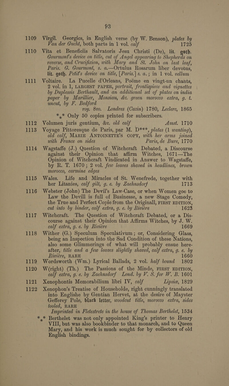 1109 1110 1111 1112 1113 1114 1115 1116 1117 1118 1119 1120 1121 1122 93 Virgil. Georgics, in English verse (by W. Benson), plates by Van der Gucht, both parts in 1 vol. calf 1725 Vita et Beneficiis Salvatoris Jesu Christi (De), lit. goth. Gourmont’s device on title, cut of Angel appearing to Shepherds on reverse, and Crucifixion, with Mary and St. John on last leaf, Paris. G. Gourmont, s. a.—Ortulus Rosarum liber devotus, lit. goth. Petit’s device on title, [Paris.|s. a.; in 1 vol. vellum Voltaire. La Pucelle d’Orleans, Poéme en vingt-un chants, 2 vol. in 1, LARGEST PAPER, portrait, frontispiece and vignettes by Duplessis Berthault, and an additional set of plates on india paper by Marilher, Monsiau, &amp;c. green morocco extra, g. t. uncut, by F. Bedford roy. 8vo. Londres (Cazin) 1780, Leclerc, 1865 *,* Only 50 copies printed for subscribers. Volumen juris gentium, &amp;c. old calf Amst. 1710 Voyage Pittoresque de Paris, par M. D***, plates (1 wanting), old calf, MARTE ANTOINETTE’S COPY, with her arms joined with France on sides Paris, de Bure, 1770 Wagstaffe (J.) Question of Witchcraft Debated, a Discourse against their Opinion that affirm Witches, 1671—The Opinion of Witchcraft Vindicated in Answer to Wagstaffe, by R. T. 1670; 2 vol. few leaves shaved in headlines, brown morocco, carmine edges Wales. Life and Miracles of St. Wenefrede, together with her Litanies, calf gilt, g. e by Zaehnsdorf 1713 Webster (John) The Devil’s Law-Case, or when Women goe to Law the Devill is full of Businesse, a new Stage Comedy, the True and Perfect Copie from the Originall, FIRST EDITION, cut into by binder, calf extra, g. e. by Riviere 1623 Witchcraft. The Question of Witchcraft Debated, or a Dis- course against their Opinion that Affirms Witches, by J. W. calf extra, g. &amp;. by Riviere 1669 Wither (G.) Speculum Speculativum ; or, Considering Glass, being an Inspection into the Sad Condition of these Nations, also some Glimmerings of what will probably ensue here- after, title and a few leaves slightly shaved, calf extra, g. e. by Riviere, RARE 1660 Wordsworth (Wm.) Lyrical Ballads, 2 vol. half bound 1802 W(right) (Th.) The Passions of the Minde, FIRST EDITION, calf extra, g. e. by Zaehnsdorf Lond. by V. S. for W. B. 1601 Xenophontis Memorabilium libri IV, calf Tnpsie, 1829 Xenophon’s Treatise of Householde, right cunningly translated into Englishe by Gentian Hervet, at the desire of Mayster Gefferey Pole, black letter, woodcut title, morocco extra, sides tooled, RARE Imprinted in Fletestrete in the house of Thomas Berthelet, 1534 VIII, but was also bookbinder to that monarch, and to Queen Mary, and his work is much sought for by collectors of old English bindings.