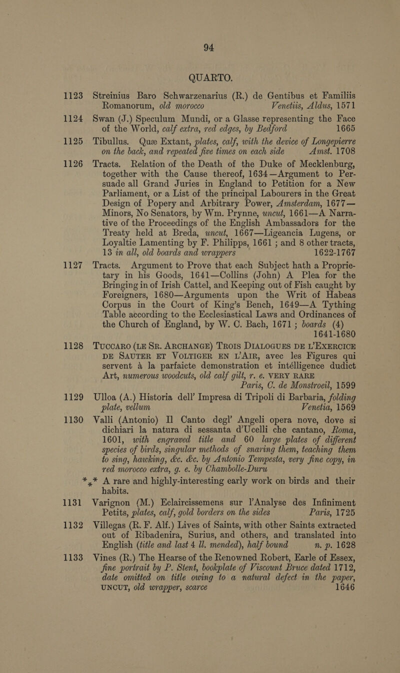 1123 1124 1125 1126 1127 1128 1129 1130 94 QUARTO. Streinius Baro Schwarzenarius (R.) de Gentibus et Familiis Romanorum, old morocco Venetus, Aldus, 1571 Swan (J.) Speculum Mundi, or a Glasse representing the Face of the World, calf extra, red edges, by Bedford 1665 Tibullus. Que Extant, plates, calf, with the device of Longepierre on the back, and repeated five times on each side Amst. 1708 Tracts. Relation of the Death of the Duke of Mecklenburg, together with the Cause thereof, 1634—Argument to Per- suade all Grand Juries in England to Petition for a New Parliament, or a List of the principal Labourers in the Great Design of Popery and Arbitrary Power, Amsterdam, 1677— Minors, No Senators, by Wm. Prynne, uncut, 1661—A Narra- tive of the Proceedings of the English Ambassadors for the Treaty held at Breda, uncut, 1667—Ligeancia Lugens, or Loyaltie Lamenting by F. Philipps, 1661 ; and 8 other tracts, 13 in all, old boards and wrappers 1622-1767 Tracts. Argument to Prove that each Subject hath a Proprie- tary in his Goods, 1641—Collins (John) A Plea for the Bringing in of Irish Cattel, and Keeping out of Fish caught by Foreigners, 1680—Arguments upon the Writ of Habeas Corpus in the Court of King’s Bench, 1649—A Tything Table according to the Ecclesiastical Laws and Ordinances of the Church of England, by W. C. Bach, 1671; boards (4) 1641-1680 TUCCARO (LE SR. ARCHANGE) TROIS DIALOGUES DE L’EXERCICE DE SAUTER ET VOLTIGER EN L’AIR, avec les Figures qui servent 4 la parfaicte demonstration et intélligence dudict Art, numerous woodcuts, old calf gilt, r. €. VERY RARE Paris, C. de Monstroeil, 1599 Ulloa (A.) Historia dell’ Impresa di Tripoli di Barbaria, folding plate, vellum Venetia, 1569 Valli (Antonio) Il Canto degl’ Angeli opera nove, dove si dichiari la natura di sessanta d’Ucelli che cantano, Roma, 1601, with engraved title and 60 large plates of different species of birds, singular methods of snaring them, teaching them to sing, hawking, &amp;c. &amp;e. by Antonio Tempesta, very fine copy, in red morocco extra, g. e. by Chambolle-Duru 1131 1132 1133 habits. Varignon (M.) Eclaircissemens sur |’Analyse des Infiniment Petits, plates, calf, gold borders on the sides Paris, 1725 Villegas (R. F. Alf.) Lives of Saints, with other Saints extracted out of Ribadenira, Surius, and others, and translated into English (title and last 4 ll. mended), half bound n. p. 1628 Vines (R.) The Hearse of the Renowned Robert, Earle of Essex, fine portrait by P. Stent, bookplate of Viscount Bruce dated 1712, date omitted on title owing to a natural defect in the paper, UNCUT, old wrapper, scarce 1646