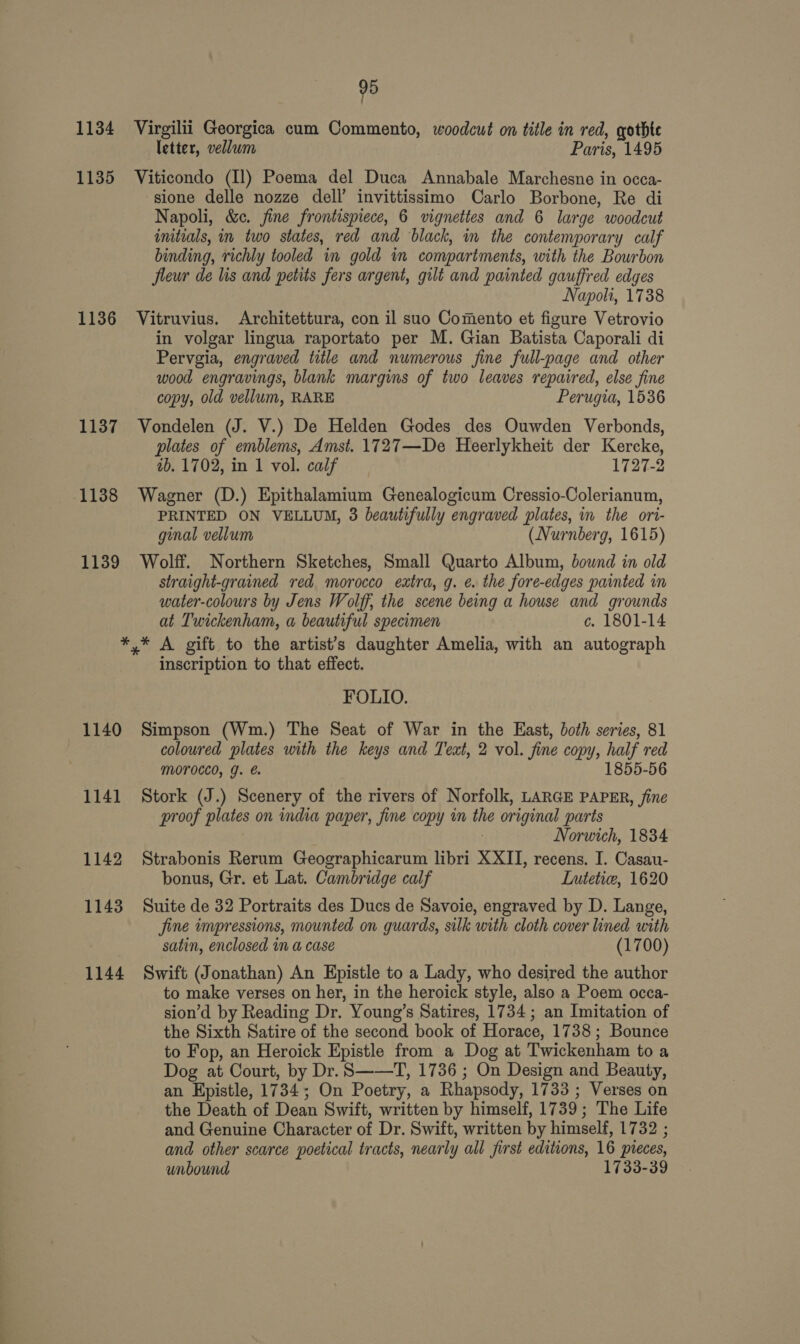 1134 1135 1136 1137 1138 1139 95 letter, vellum Paris, 1495 sione delle nozze dell’ invittissimo Carlo Borbone, Re di Napoli, &amp;c. jine frontispiece, 6 vignettes and 6 large woodcut initials, in two states, red and black, in the contemporary calf binding, richly tooled in gold in compartments, with the Bourbon fleur de lis and petits fers argent, gilt and painted gauffred edges Napoli, 1738 in volgar lingua raportato per M. Gian Batista Caporali di Pervgia, engraved title and numerous fine full-page and other wood engravings, blank margins of two leaves repaired, else fine copy, old vellum, RARE Perugia, 1536 plates of emblems, Amst. 1727—De Heerlykheit der Kercke, 2b. 1702, in 1 vol. calf 1727-2 PRINTED ON VELLUM, 3 beautifully engraved plates, im the ori- ginal vellum (Nurnberg, 1615) straight-grained red morocco extra, g. e. the fore-edges painted in water-colours by Jens Wolff, the scene being a house and grounds at Twickenham, a beautiful specimen c. 1801-14 1140 1141 1142 1143 1144 inscription to that effect. FOLIO. coloured plates with the keys and Tewt, 2 vol. fine copy, half red MOTOCCO, g. €. 1855-56 proof plates on india paper, fine copy in the original parts Norwich, 1834 bonus, Gr. et Lat. Cambridge calf Lutetic, 1620 jine impressions, mounted on guards, silk with cloth cover lined with satin, enclosed in a case (1700) to make verses on her, in the heroick style, also a Poem occa- sion’d by Reading Dr. Young’s Satires, 1734 ; an Imitation of the Sixth Satire of the second book of Horace, 1738; Bounce to Fop, an Heroick Epistle from a Dog at Twickenham to a Dog at Court, by Dr. S——T, 1736 ; On Design and Beauty, an Epistle, 1734; On Poetry, a Rhapsody, 1733 ; Verses on the Death of Dean Swift, written by himself, 1739; The Life and Genuine Character of Dr. Swift, written by himself, 1732 ; and other scarce poetical tracts, nearly all first editions, 16 pieces, unbound 1733-39