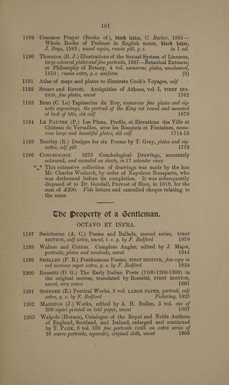 1189 1190 1191 1192 1193 1194 1195 1196 101 Common Prayer (Booke of), black letter, C. Barker, 1581— Whole Booke of Psalmes in English meter, black Ietter, J. Daye, 1583; sound copies, russia gilt, g. e. im 1 vol. Thornton (R. J.) Illustrations of the Sexual System of Linnzeus, large coloured plates and fine portraits, 1807—Botanical Extracts; or Philosophy of Botany, 4 vol. numerous plates, wncoloured, 1810; russia extra, g.e. uniform (5) Atlas of maps and plates to illustrate Cook’s Voyages, calf Stuart and Revett. Antiquities of Athens, vol. I, FIRST EDI- TION, fine plates, uncut : 1762 Brun (C. Le) Tapisseries du Roy, numerous fine plates and vig- nette engravings, the portrait of the King cut round and mounted at back of title, old calf 1679 LE PAuTRE (P.) Les Plans, Profils, et Elevations des Ville et Chateau de Versailles, avec les Bosquets et Fontaines, nume- rous large and beautiful plates, old calf 1714-15 Bentley (R.) Designs for six Poems by T. Gray, plates and vig- nettes, calf gilt 1753 ConcHOLOGY. 3275 Conchological Drawings, accurately coloured, and mounted on sheets, in 17 solander cases 1197 1198 1199 1200 1201 1202 1203 Mr. Charles Wodarch, by order of Napoleon Bonaparte, who was dethroned before its completion. It was subsequently disposed of to Dr. Goodall, Provost of Eton, in 1819, for the sum of £200. Vide letters and cancelled cheque relating to the same. Che Property of a Gentleman. OCTAVO ET INFRA. Swinburne (A. C.) Poems and Ballads, second series, FIRST EDITION, calf extra, uncut, t. e. g. by F. Bedford 1878 Walton and Cotton. Complete Angler, edited by J. Major, portraits, plates and woodcuts, uncut 1844 SHELLEY (P. B.) Posthumous Poems, FIRST EDITION, fine copy in red morocco super extra, g. e. by F. Bedford 1824 Rossetti (D. G.) The Early Italian Poets (1100-1200-1300) in the original metres, translated by Rossetti, FIRST EDITION, uncut, very scarce 1861 SPENSER (E.) Poetical Works, 5 vol. LARGE PAPER, portrait, calf extra, y. ¢. by F. Bedford Pickering, 1825 Marston (J.) Works, edited by A. H. Bullen, 3 vol. one of 200 copies printed on laid paper, uncut 1887 Walpole (Horace), Catalogue of the Royal and Noble Authors of England, Scotland, and Ireland, enlarged and continued by T. Park, 5 vol. 150 fine portraits (with an extra serves of 38 scarce portraits, separate), original cloth, uncut 1806