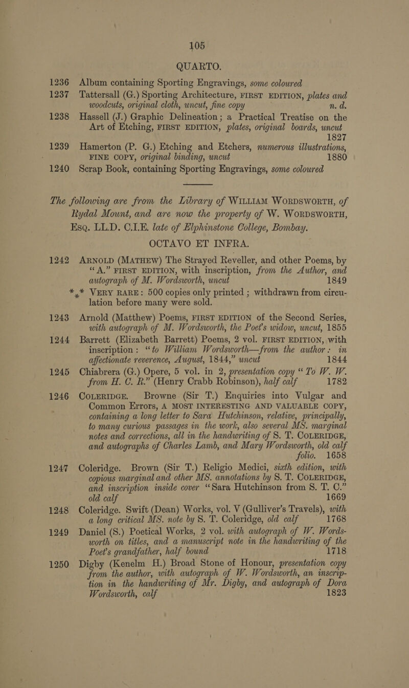 QUARTO. 1236 Album containing Sporting Engravings, some coloured 1237 Tattersall (G.) Sporting Architecture, FIRST EDITION, plates and woodcuts, original cloth, uncut, fine copy n. d. 1238 Hassell (J.) Graphic Delineation; a Practical Treatise on the Art of Etching, FIRST EDITION, plates, original boards, uncut 1827 1239 Hamerton (P. G.) Etching and Etchers, numerous illustrations, FINE COPY, original binding, uncut 1880 1240 Scrap Book, containing Sporting Engravings, some coloured  The following are from the Library of WILLIAM WORDSWORTH, of Rydal Mount, and are now the property of W. WoRDSWORTH, Esq. LL.D. C.LE. late of Elphinstone College, Bombay. OCTAVO ET INFRA. 1242 ARNOLD (MATHEW) The Strayed Reveller, and other Poems, by “‘ A,” FIRST EDITION, with inscription, from the Author, and autograph of M. Wordsworth, uncut 1849 *,* VERY RARE: 500 copies only printed ; withdrawn from circu- lation before many were sold. 1243 Arnold (Matthew) Poems, FIRST EDITION of the Second Series, with autograph of M. Wordsworth, the Poet's widow, uncut, 1855 1244 Barrett (Elizabeth Barrett) Poems, 2 vol. FIRST EDITION, with inscription: “to William Wordsworth—from the author: in affectionate reverence, August, 1844,” uncut 1844 1245 Chiabrera (G.) Opere, 5 vol. in 2, presentation copy “To W. W. from H. C. BR.” (Henry Crabb Robinson), half calf 1782 1246 ConeRipce. Browne (Sir T.) Enquiries into Vulgar and Common Errors, A MOST INTERESTING AND VALUABLE COPY, containing a long letter to Sara Hutchinson, relative, principally, to many curious passages in the work, also several MS. marginal notes and corrections, all in the handwriting of S. T. COLERIDGE, and autographs of Charles Lamb, and Mary Wordsworth, old calf folio. 1658 1247 Coleridge. Brown (Sir T.) Religio Medici, siath edition, with copious marginal and other MS. annotations by 8. 'T. COLERIDGE, and inscription inside cover ‘Sara Hutchinson from 8. T. C.” old calf 1669 1248 Coleridge. Swift (Dean) Works, vol. V (Gulliver’s Travels), with a long critical MS. note by S. T. Coleridge, old calf — 1768 1249 Daniel (S.) Poetical Works, 2 vol. with autograph of W. Words- worth on titles, and a manuscript note in the handwriting of the Poet's grandfather, half bound 1718 1250 Digby (Kenelm H.) Broad Stone of Honour, presentation copy from the author, with autograph of W. Wordsworth, an inscrip- tion in the handwriting of Mr. Digby, and autograph of Dora Wordsworth, calf 1823