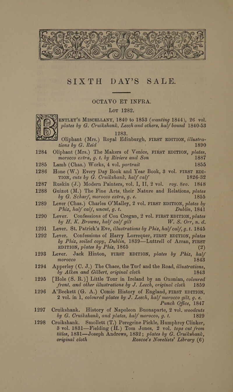    SIXTH DAY’S SALE  OCTAVO ET INFRA. Lot 1282. plates by G. Cruikshank, Leech and others, half bound 1840-53 1283. Oliphant (Mrs.) Royal Edinburgh, FIRST EDITION, illustra- tions by G. Red 1890 Oliphant (Mrs.) The Makers of Venice, FIRST EDITION, plates, morocco extra, g. t. by Riviere and Son 1887 Lamb (Chas.) Works, 4 vol. portrait 1855 Hone (W.) Every Day Book and Year Book, 3 vol. FIRST EDI- TION, cuts by G. Cruikshank, half calf 1826-32 Ruskin (J.) Modern Painters, vol. I, II, 2 vol. roy. 8vo. 1848 Guizot (M.) The Fine Arts, their Nature and Relations, plates by G. Scharf, morocco extra, g. é. 1855 Lever (Chas.) Charles O’ Malley, 2 vol. FIRST EDITION, plates by Phiz, half calf, uncut, g. t. Dublin, 1841 Lever. Confessions of Con Cregan, 2 vol. FIRST EDITION, plates by H. K. Browne, half calf gilt W840 ea Lever. St. Patrick’s Eve, cllustrations by Phiz, half calf, g. t. 1845 Lever. Confessions of Harry Lorrequer, FIRST EDITION, plates by Phiz, soiled copy, Dublin, 1889—Luttrell of Arran, FIRST EDITION, plates by Phiz, 1865 (2) Lever. Jack Hinton, FIRST EDITION, plates by Phiz, half morocco 1843 Apperley (C. J.) The Chace, the Turf and the Road, illustrations, by Alken and Gilbert, original cloth 1843 [ Hole (S. R.)] Little Tour in Ireland by an Oxonian, coloured Jront. and other illustrations by J. Leech, original cloth 1859 A’ Beckett (G. A.) Comic History of England, FIRST EDITION, 2 vol. in 1, coloured plates by J. Leech, half morocco gilt, g. e. Punch Office, 1847 Cruikshank. History of Napoleon Buonaparte, 2 vol. woodcuts — by G. Cruikshank, and plates, half morocco, g. t. 1829 Cruikshank. Smollett (T.) Peregrine Pickle, Humphrey Clinker, 3 vol. 1831—Fielding (H.) Tom Jones, 2 vol. tops cut from titles, 1831—Joseph Andrews, 1832; plates by G. Cruikshank,