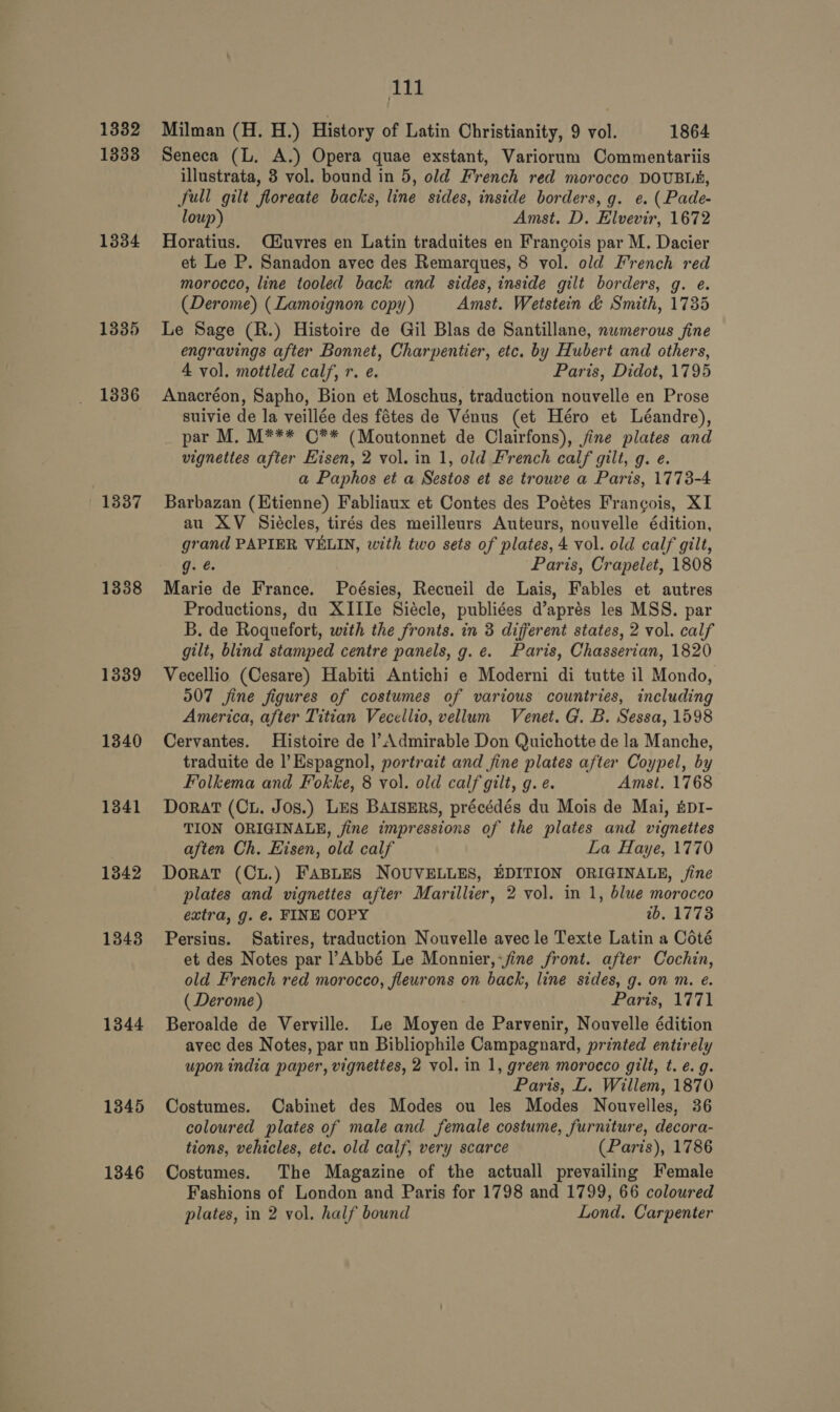 1332 1333 1334 1335 1336 1337 1338 1339 1340 1341 1342 1343 1344 1345 1346 111 Milman (H. H.) History of Latin Christianity, 9 vol. 1864 Seneca (L. A.) Opera quae exstant, Variorum Commentariis illustrata, 3 vol. bound in 5, old French red morocco DOUBLh, full gilt floreate backs, line sides, inside borders, g. e¢. (Pade- loup) Amst. D. Elvevir, 1672 Horatius. Miuvres en Latin traduites en Francois par M. Dacier et Le P. Sanadon avec des Remarques, 8 vol. old French red morocco, line tooled back and sides, inside gilt borders, g. e. (Derome) (Lamoignon copy) Amst. Wetstein &amp; Smith, 1735 Le Sage (R.) Histoire de Gil Blas de Santillane, numerous fine engravings after Bonnet, Charpentier, etc. by Hubert and others, 4 vol. mottled calf, r. e. Paris, Didot, 1795 Anacréon, Sapho, Bion et Moschus, traduction nouvelle en Prose suivie de la veillée des fétes de Vénus (et Héro et Léandre), par M. M*** ©** (Moutonnet de Clairfons), jine plates and vignettes after Eisen, 2 vol. in 1, old French calf gilt, g. e. a Paphos et a Sestos et se trouve a Paris, 1773-4 Barbazan (Etienne) Fabliaux et Contes des Poétes Frangois, XI au XV Siécles, tirés des meilleurs Auteurs, nouvelle édition, grand PAPIER VELIN, with two sets of plates, 4 vol. old calf gilt, g. é. Paris, Crapelet, 1808 Marie de France. Poésies, Recueil de Lais, Fables et autres Productions, du XIIIe Siécle, publiées d’aprés les MSS. par B. de Roquefort, with the fronts. in 3 different states, 2 vol. calf gilt, blind stamped centre panels, g. e. Paris, Chasserian, 1820 Vecellio (Cesare) Habiti Antichi e Moderni di tutte il Mondo, O07 jine figures of costumes of various countries, including America, after Titian Vecellio, vellum Venet. G. B. Sessa, 1598 Cervantes. Histoire de l’Admirable Don Quichotte de la Manche, traduite de l’Espagnol, portrait and fine plates after Coypel, by Folkema and Fokke, 8 vol. old calf gilt, g. e. Amst. 1768 DoratT (Cu. Jos.) LES BAISERS, précédés du Mois de Mai, &amp;pI- TION ORIGINALE, jine impressions of the plates and vignettes aften Ch. Eisen, old calf La Haye, 1770 Dorat (Cu.) FABLES NOUVELLES, EDITION ORIGINALE, ine plates and vignettes after Marillier, 2 vol. in 1, blue morocco extra, g. €. FINE COPY tb. 1773 Persius. Satires, traduction Nouvelle avec le Texte Latin a Coté et des Notes par PAbbé Le Monnier,-jine front. after Cochin, old French red morocco, fleurons on back, line sides, g. on m. e. ( Derome) Paris, 1771 Beroalde de Verville. Le Moyen de Parvenir, Nouvelle édition avec des Notes, par un Bibliophile Campagnard, printed entirely upon india paper, vignettes, 2 vol. in 1, green morocco gilt, t. e.g. Paris, L. Willem, 1870 Costumes. Cabinet des Modes ou les Modes Nouvelles, 36 coloured plates of male and female costume, furniture, decora- tions, vehicles, etc. old calf, very scarce (Paris), 1786 Costumes. The Magazine of the actuall prevailing Female Fashions of London and Paris for 1798 and 1799, 66 coloured plates, in 2 vol. half bound Lond. Carpenter