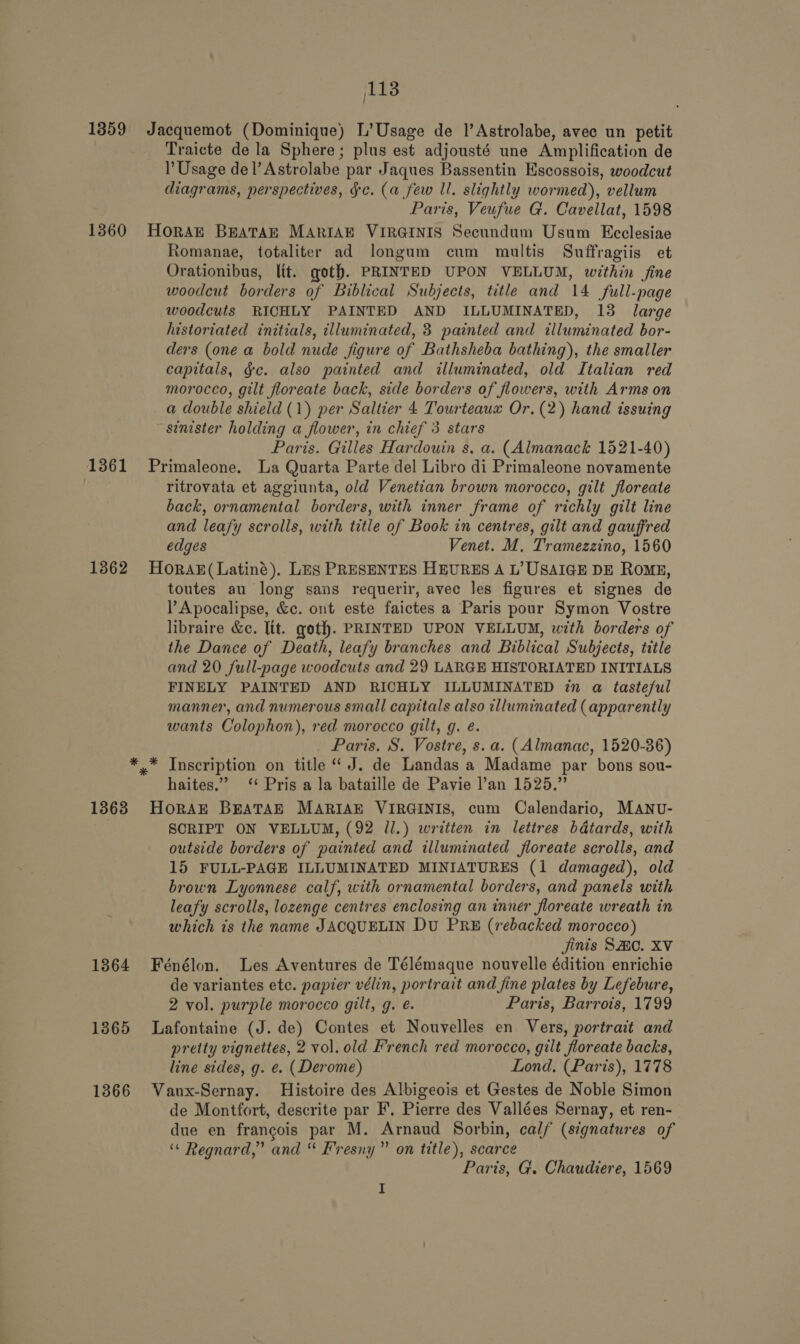 ‘ Traicte de la Sphere; plus est adjousté une Amplification de Usage del’ Astrolabe par Jaques Bassentin Escossois, woodcut diagrams, perspectives, Gc. (a few ll. slightly wormed), vellum Paris, Veufue G. Cavellat, 1598 Romanae, totaliter ad longum cum multis Suffragiis et Orationibus, lit. goth. PRINTED UPON VELLUM, within fine woodcut borders of Biblical Subjects, title and 14 full-page woodcuts RICHLY PAINTED AND ILLUMINATED, 13 large historiated initials, illuminated, 3 painted and illuminated bor- ders (one a bold nude figure of Bathsheba bathing), the smaller capitals, gc. also painted and illuminated, old Italian red morocco, gilt floreate back, side borders of flowers, with Arms on a double shield (1) per Saltier 4 Tourteauxz Or. (2) hand issuing sinister holding a flower, in chief 3 stars Paris. Gilles Hardouin s. a. (Almanack 1521-40) 1362 * * 1363 1864 1365 1366 ritrovata et aggiunta, old Venetian brown morocco, gilt floreate back, ornamental borders, with inner frame of richly gilt line and leafy scrolls, with title of Book in centres, gilt and gauffred edges Venet. M, Tramezzino, 1560 HorAx(Latiné). Les PRESENTES HEURES A L’ USAIGE DE ROME, toutes au long sans requerir, avec les figures et signes de l Apocalipse, &amp;c. ont este faictes a Paris pour Symon Vostre libraire &amp;c. Tit. gotf. PRINTED UPON VELLUM, with borders of the Dance of Death, leafy branches and Biblical Subjects, tittle and 20 full-page woodcuts and 29 LARGE HISTORIATED INITIALS FINELY PAINTED AND RICHLY ILLUMINATED in a tasteful manner, and numerous small capitals also illuminated (apparently wants Colophon), red morocco gilt, g. é. Paris. S. Vostre, s. a. (Almanac, 1520-36) * Inscription on title “ J. de Landas a Madame par bons sou- haites.” ‘ Pris a la bataille de Pavie l’an 1525.” HoRAE BEATAE MARIAE VIRGINIS, cum Calendario, MANU- SORIPT ON VELLUM, (92 ll.) written in lettres bdtards, with outside borders of painted and illuminated floreate scrolls, and 15 FULL-PAGE ILLUMINATED MINIATURES (1 damaged), old brown Lyonnese calf, with ornamental borders, and panels with leafy scrolls, lozenge centres enclosing an inner floreate wreath in which is the name JACQUELIN Du PRE (rebacked morocco) jinis SAO. XV Fénélon. Les Aventures de Télémaque nouvelle édition enrichie de variantes etc. papier vélin, portrait and fine plates by Lefebure, 2 vol. purple morocco gilt, g. é. Paris, Barrois, 1799 Lafontaine (J. de) Contes et Nouvelles en Vers, portrait and preity vignettes, 2 vol. old French red morocco, gilt floreate backs, line sides, g. e. (Derome) Lond. (Paris), 1778 Vaux-Sernay. Histoire des Albigeois et Gestes de Noble Simon de Montfort, descrite par F. Pierre des Vallées Sernay, et ren- due en francois par M. Arnaud Sorbin, calf (signatures of ‘“« Regnard,” and “ Fresny” on title), scarce Parts, G. Chaudiere, 1569 I