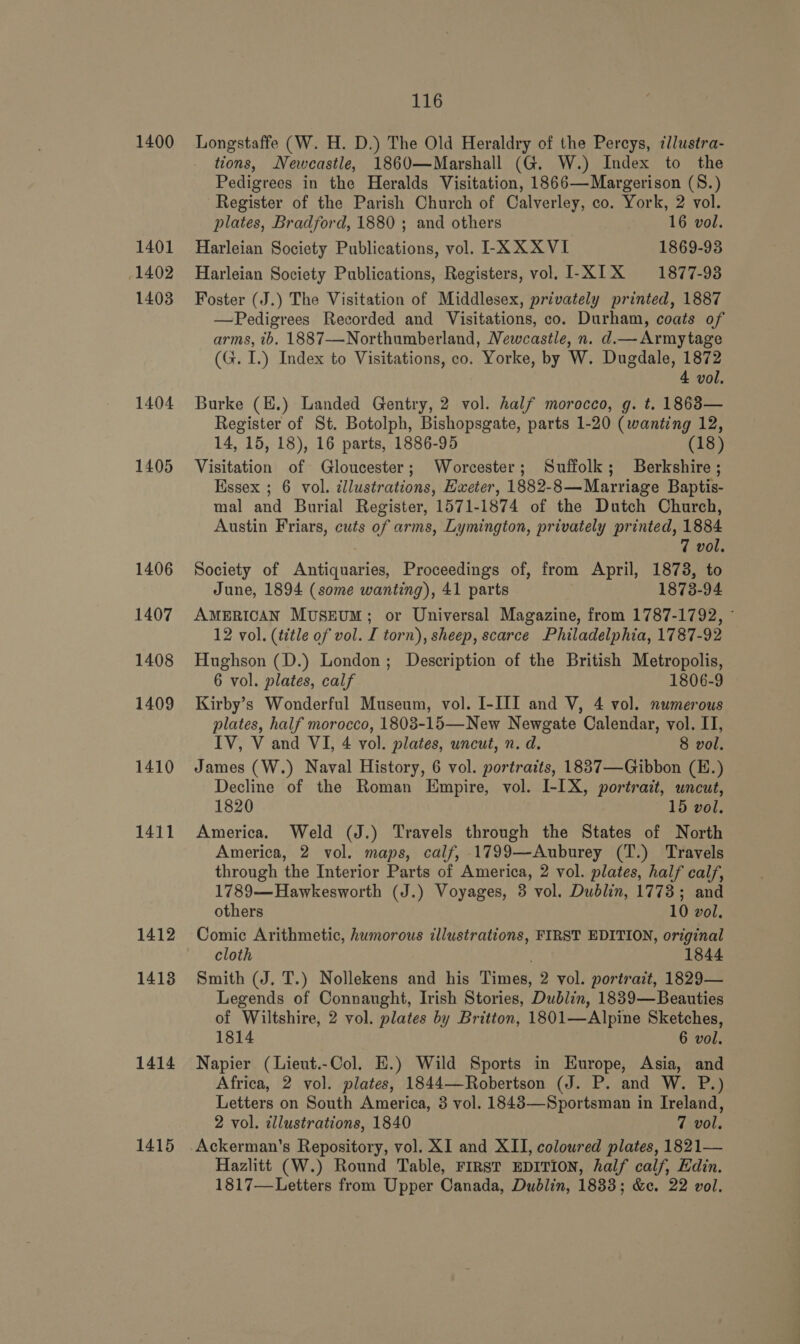 1400 1401 1402 1403 1404 1405 1406 1407 1408 1409 1410 1411 1412 1413 1414 1415 116 Longstaffe (W. H. D.) The Old Heraldry of the Percys, zllustra- tions, Newcastle, 1860—Marshall (G. W.) Index to the Pedigrees in the Heralds Visitation, 1866—Margerison (S.) Register of the Parish Church of Calverley, co. York, 2 vol. plates, Bradford, 1880 ; and others 16 vol. Harleian Society Publications, vol. L-XXXVI 1869-93 Harleian Society Publications, Registers, vol. I-XIX 1877-93 Foster (J.) The Visitation of Middlesex, privately printed, 1887 —Pedigrees Recorded and Visitations, co. Durham, coats of arms, tb. 1887-—-Northumberland, Newcastle, n. d.—Armytage (G. I.) Index to Visitations, co. Yorke, by W. Dugdale, 1872 4 vol. Burke (E.) Landed Gentry, 2 vol. half morocco, g. t. 1863— Register of St. Botolph, Bishopsgate, parts 1-20 (wanting 12, 14, 15, 18), 16 parts, 1886-95 (18) Visitation of Gloucester; Worcester; Suffolk; Berkshire; Essex ; 6 vol. cllustrations, Eweter, 1882-8—Marriage Baptis- mal and Burial Register, 1571-1874 of the Dutch Church, Austin Friars, cuts of arms, Lymington, privately printed, 1884 7 vol. Society of Antiquaries, Proceedings of, from April, 1873, to June, 1894 (some wanting), 41 parts 1873-94 AMERICAN Museum; or Universal Magazine, from 1787-1792, - 12 vol. (title of vol. I torn), sheep, scarce Philadelphia, 1787-92 Hughson (D.) London; Description of the British Metropolis, 6 vol. plates, calf 1806-9 Kirby’s Wonderful Museum, vol. I-III and V, 4 vol. numerous plates, half morocco, 1803-15—New Newgate Calendar, vol. IT, IV, V and VI, 4 vol. plates, uncut, n. d. 8 vol. James (W.) Naval History, 6 vol. portraits, 18837—Gibbon (E.) Decline of the Roman Empire, vol. I-IX, portrait, uncut, 1820 15 vol. America. Weld (J.) Travels through the States of North America, 2 vol. maps, calf, 1799—Auburey (T.) Travels through the Interior Parts of America, 2 vol. plates, half calf, 1789——-Hawkesworth (J.) Voyages, 8 vol. Dublin, 1773; and others 10 vol. Comic Arithmetic, humorous illustrations, FIRST EDITION, original cloth 1844 Smith (J. T.) Nollekens and his Times, 2 vol. portrait, 1829— Legends of Connaught, Irish Stories, Dublin, 1889—Beauties of Wiltshire, 2 vol. plates by Britton, 1801—Alpine Sketches, 1814 6 vol. Napier (Lieut.-Col. E.) Wild Sports in Europe, Asia, and Africa, 2 vol. plates, 1844—Robertson (J. P. and W. P.) Letters on South America, 3 vol. 1843—Sportsman in Ireland, 2 vol. tllustrations, 1840 7 vol. Ackerman's Repository, vol. XI and XII, coloured plates, 1821— Hazlitt (W.) Round Table, FIRST EDITION, half calf, Edin. 1817—Letters from Upper Canada, Dublin, 1833; &amp;c. 22 vol.