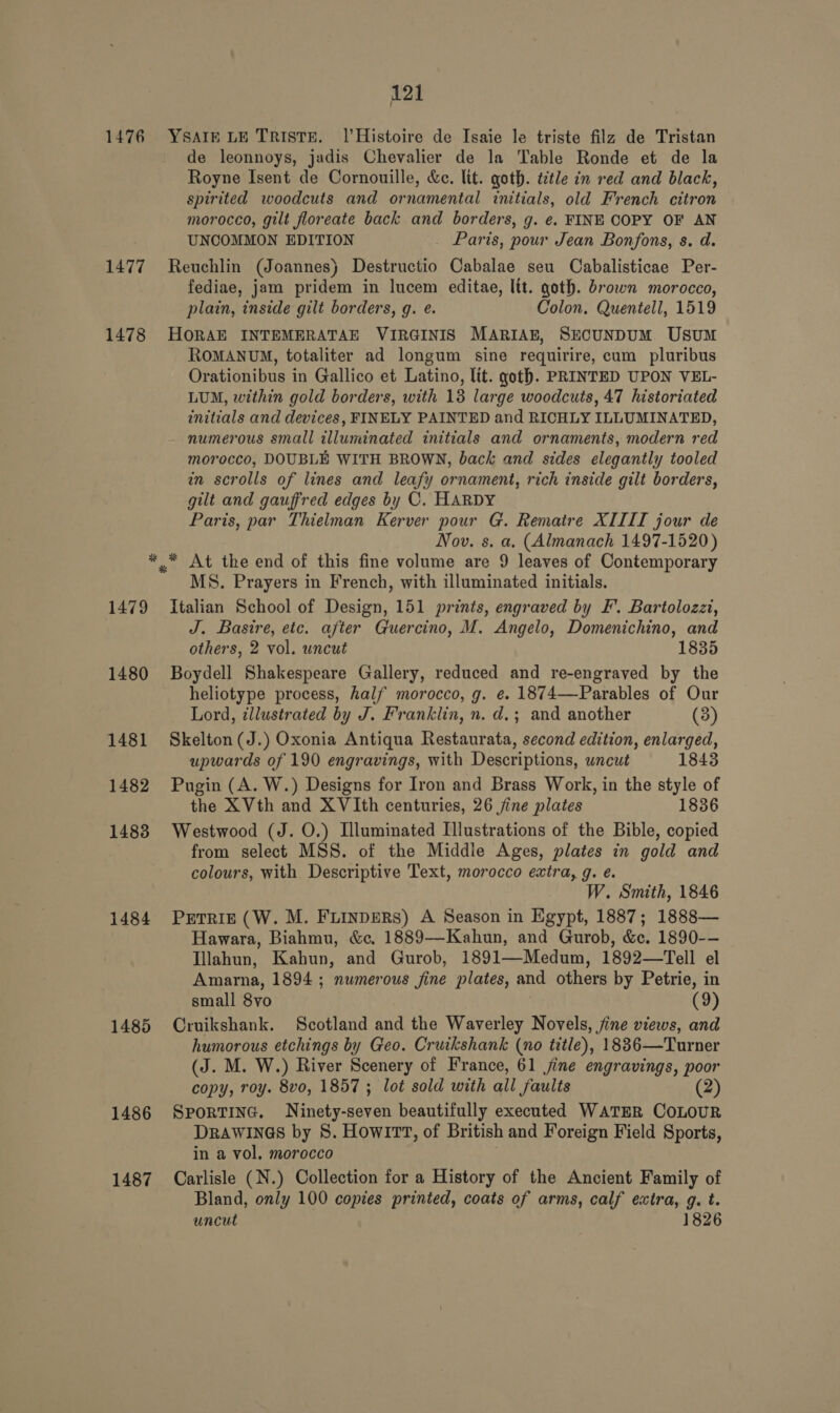 1476 1477 1478 1479 1480 1481 1482 1483 1484 1485 1486 1487 121 YSAIE LE TRISTE. 1|’Histoire de Isaie le triste filz de Tristan de leonnoys, jadis Chevalier de la Table Ronde et de la Royne Isent de Cornouille, &amp;e. lit. goth. ttle in red and black, spirited woodcuts and ornamental initials, old French citron morocco, gilt floreate back and borders, g. ¢. FINE COPY OF AN UNCOMMON EDITION . Paris, pour Jean Bonfons, s. d. Reuchlin (Joannes) Destructio Cabalae seu Cabalisticae Per- fediae, jam pridem in lucem editae, lit. goth. brown morocco, plain, inside gilt borders, g. e. Colon. Quentell, 1519 HORAE INTEMERATAE VIRGINIS MARIAE, SECUNDUM UsuM ROMANUM, totaliter ad longum sine requirire, cum pluribus Orationibus in Gallico et Latino, lit. goth. PRINTED UPON VEL- LUM, within gold borders, with 13 large woodcuts, 47 historiated initials and devices, FINELY PAINTED and RICHLY ILLUMINATED, numerous small illuminated initials and ornaments, modern red morocco, DOUBLE WITH BROWN, back and sides elegantly tooled in scrolls of lines and leafy ornament, rich inside gilt borders, gilt and gauffred edges by C. HARDY Paris, par Thielman Kerver pour G. Rematre XIIII jour de Nov. s. a, (Almanach 1497-1520) At the end of this fine volume are 9 leaves of Contemporary MS. Prayers in French, with illuminated initials. Italian School of Design, 151 prints, engraved by F’. Bartolozzi, J. Basire, etc. after Guercino, M. Angelo, Domenichino, and others, 2 vol. uncut 1835 Boydell Shakespeare Gallery, reduced and re-engraved by the heliotype process, half morocco, g. e. 1874—FParables of Our Lord, tllustrated by J. Franklin, n. d.; and another (3) Skelton (J.) Oxonia Antiqua Restaurata, second edition, enlarged, upwards of 190 engravings, with Descriptions, wncut 1843 Pugin (A. W.) Designs for Iron and Brass Work, in the style of the X Vth and XVIth centuries, 26 jine plates 1836 Westwood (J. O.) Illuminated Illustrations of the Bible, copied from select MSS. of the Middle Ages, plates in gold and colours, with Descriptive Text, morocco extra, g. é. W. Smith, 1846 PETRIE (W. M. FLInDeRS) A Season in Egypt, 1887; 1888— Hawara, Biahmu, &amp;e. 1889—Kahun, and Gurob, &amp;. 1890-- Tlahun, Kahun, and Gurob, 1891—Medum, 1892—Tell el Amarna, 1894 ; numerous fine plates, and others by Petrie, in small 8vo (9) Cruikshank. Scotland and the Waverley Novels, jine views, and humorous etchings by Geo. Cruikshank (no title), 1836—Turner (J. M. W.) River Scenery of France, 61 jine engravings, poor copy, roy. 8vo, 1857 ; lot sold with all faults (2) SporTinG. Ninety-seven beautifully executed WATER COLOUR DRAWINGS by 8. Howi1TT, of British and Foreign Field Sports, in a vol. morocco Carlisle (N.) Collection for a History of the Ancient Family of Bland, only 100 copies printed, coats of arms, calf extra, g. t. uncut 1826