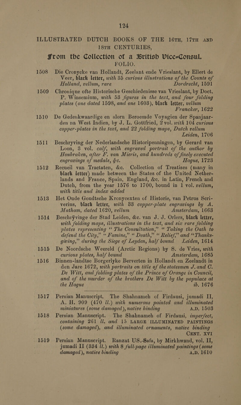 18TH CENTURIES, 1508 1509 1510 1511 1512 1513 1514 1515 1516 1517 1518 1519 FOLIO. Die Cronycke van Hollandt, Zeelant ende Vrieslant, by Ellert de Veer, black letter, with 35 curious illustrations of the Counts of Holland, vellum, rare Dordrecht, 1591 Chronique ofte Historische Geschiedenisse van Vrieslant, by Doct. P. Winsemium, with 53 figures in the text, and four folding plates (one dated 1598, and one 1603), black Ietter, vellum Francker, 1622 De Gedenkwaardige en alorn Beroemde Voyagien der Spanjaar- den na West Indien, by J. L. Gottfried, 2 vol. with 104 curious copper-plates in the text, and 22 folding maps, Dutch vellum Leiden, 1706 Beschryving der Nederlandsche Historipenningen, by Gerard van Loon, 3 vol. calf, with engraved portrait of the author by Houbraken, after I’, van Mieris, and hundreds of finely executed engravings of medals, gc. Hague, 1723 Recueil van Tractaten, &amp;c. Collection of Treatises (many in black letter) made between the States of the United Nether- lands and France, Spain, England, &amp;c. in Latin, French and Dutch, from the year 1576 to 1700, bound in 1 vol. vellum, with title and index added Het Oude Goudtsche Kronycexten of Historie, van Petrus Scri- verius, black letter, with 83 copper-plate engravings by A. Matham, dated 1620, vellum Amsterdam, 1663 Beschryvinge der Stad Leiden, &amp;c. van J. J. Orlers, black letter, with folding maps, illustrations in the text, and six rare folding plates representing ‘‘ The Consultation,’ “ Taking the Oath to defend the City,” “Famine,” “ Death,” “ Relief,” and “ Thanks- giving,’ during the Siege of Leyden, half bound. Leiden, 1614 De Noordsche Weereld (Arctic Regions) by S. de Vries, with curious plates, half bound Amsterdam, 1685 Binnen-landtse Borgerlyke Berverten in Hollandt en Zeelandt in den Jare 1672, with portraits on title of the statesmen J. and C. De Witt, and folding plates of the Prince of Orange in Council, and of the murder of the brothers De Witt by the populace at the Hague ib. 1676  Persian Manuscript. The Shahnameh of Firdausi, jumadi IJ, A. H. 909 (470 ll.) with numerous painted and illuminated miniatures (some damaged ), native binding A.D. 15038 Persian Manuscript. The Shahnameh of Firdausi, imperfect, containing 261 ll. and 15 LARGE ILLUMINATED PAINTINGS (some damaged), and illuminated ornaments, native binding CENT. XVI Persian Manuscript. Ranzat US.-Safa, by Mirkhwand, vol. II, jumadi II (334 Jl.) with 8 full-page illuminated paintings ( some damaged ), native binding A.D. 1610