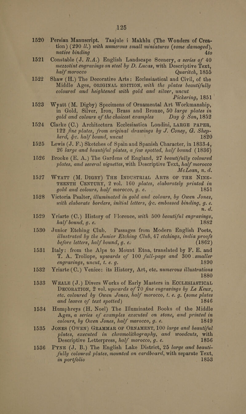 1520 1521 1522 1534 1535 1536 125 Persian Manuscript. Taajule i Makhlu (The Wonders of Crea- tion) (290 Jl.) with numerous small miniatures (some damaged), native binding Ato Constable (J. #.A.) English Landscape Scenery, a series of 40 mezzolint engravings on “steel bi y D. Lucas, with Descriptive Text, half morocco Quaritch, 1855 Shaw (H.) The Decorative Arts: Ecclesiastical and Civil, of the Middle Ages, ORIGINAL EDITION, with the plates beautifully coloured and heightened with gold and silver, uncut Pickering, 1851 Wyatt (M. Digby) Specimens of Ornamental Art Workmanship, in Gold, Silver, Iron, Brass and Bronze, 50 large plates in gold and colours of the choicest examples Day &amp; Son, 1852 Clarke (C.) Architectura Ecclesiastica Londini, LARGE PAPER, 122 fine plates, from original drawings by J. Coney, G. Shep- herd, &amp;c. half bound, uncut 1820 Lewis (J. F.) Sketches of Spain and Spanish Character, in 1833-4, 26 large and beautiful plates, a few spotted, half bound (1836) Brooke (EH. A.) The Gardens of England, 27 beautifully coloured plates, and several vignettes, with Descriptive Text, half morocco McLean, n. d. Wyatt (M. Diesy) THE INDUSTRIAL ARTS OF THE NINE- TEENTH CENTURY, 2 vol. 160 plates, elaborately printed in gold and colours, half morocco, g. é. 1851 Victoria Psalter, clluminated in gold and colours, by Owen Jones, with elaborate borders, initial letters, &amp;c. embossed binding, g. e. n.d Yriarte (C.) History of Florence, with 500 beautiful engravings, half bound, q. e. 1882 Junior Etching Club. Passages from Modern English Poets, illustrated by the Junior Etching Club, 47 etchings, india proofs before letters, half bound, g. e. (1862) Italy: from the Alps to Mount Etna, translated by F. E. and T. A. Trollope, upwards of 100 full-page and 300 -smaller engravings, uncut, t. é. g. 1890 Yriarte (C.) Venice: its History, Art, etc. numerous illustrations 1880 WEALE (J.) Divers Works of Early Masters in HOCLESIASTICAL DECORATION, 2 vol. upwards of 70 fine engravings by Le Keux, etc. coloured by Owen Jones, half morocco, t. e. g. (some plates and leaves of text spotted) 1846 Humphreys (H. Noel) The Illuminated Books of the Middle - Ages, a series of examples executed on stone, and printed in colours, by Owen Jones, half morocco, g. e. 1849 JONES (OWEN) GRAMMAR OF ORNAMENT, 100 large and beautiful plates, executed in chromolithography, and woodcuts, with Descriptive Letterpress, half morocco, g. e. 1856 Pyne (J. B.) The English Lake District, 25 large and beauti- fully coloured plates, mounted on cardboard, with separate Text, in portfolio 1853