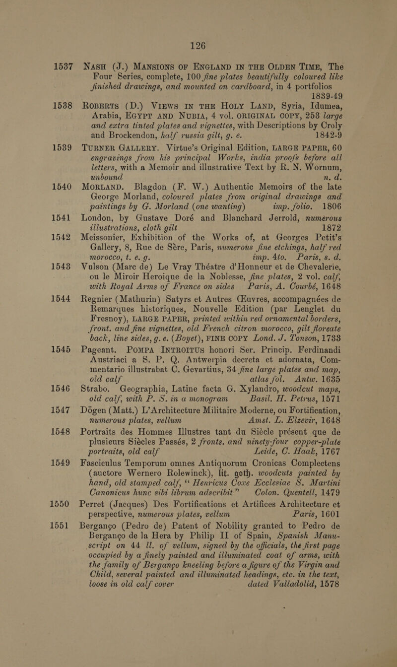 1537 1538 1539 1540 1541 1542 15438 1544 1545 1546 1547 1548 1549 1550 1551 126 NasH (J.) MANSIONS OF ENGLAND IN THE OLDEN TIME, The Four Series, complete, 100 jine plates beautifully coloured like Jinished drawings, and mounted on cardboard, in 4 portfolios 1839-49 RoBeRts (D.) ViEws IN THE Hoty LAND, Syria, Idumea, Arabia, EGYPT AND NUBIA, 4 vol. ORIGINAL COPY, 253 large and extra tinted plates and vignettes, with Descriptions by Croly and Brockendon, half russia gilt, g. é. 1842-9 TURNER GALLERY, Virtue’s Original Edition, LARGE PAPER, 60 engravings from his principal Works, india proofs before all letters, with a Memoir and illustrative Text by R. N. Wornum, unbound n. d. MOoRLAND. Blagdon (F. W.) Authentic Memoirs of the late George Morland, coloured plates from original drawings and paintings by G. Morland (one wanting) imp. folio. 1806 London, by Gustave Doré and Blanchard Jerrold, numerous illustrations, cloth gilt 1872 Meissonier, Exhibition of the Works of, at Georges Petit’s Gallery, 8, Rue de Sére, Paris, nwmerous jine etchings, half red morocco, t. é. 9. imp. 4to. Paris, s. d. Vulson (Mare de) Le Vray Théatre d’Honneur et de Chevalerie, ou le Miroir Heroique de la Noblesse, fine plates, 2 vol. calf, with Royal Arms of France on sides Paris, A. Courbé, 1648 Regnier (Mathurin) Satyrs et Autres Ciuvres, accompagnées de Remarques historiques, Nouvelle Edition (par Lenglet du Fresnoy), LARGE PAPER, printed within red ornamental borders, Jront. and fine vignettes, old French citron morocco, gilt floreate back, line sides, g.e. (Boyet), FINE COPY Lond. J. Tonson, 1733 Pageant. Pompa INTROITUS honori Ser. Princip. Ferdinandi Austriaci a S. P. Q. Antwerpia decreta et adornata, Com- mentario illustrabat C. Gevartius, 34 jine large plates and map, old calf atlas fol. Antw. 1685 Strabo. Geographia, Latine facta G. Xylandro, woodcut maps, old calf, with P. S. in a monogram Basil. H, Petrus, 1571 Dogen (Matt.) L’ Architecture Militaire Moderne, ou Fortification, numerous plates, vellum Amst. L. Elzevir, 1648 Portraits des Hommes Illustres tant du Siécle présent que de plusieurs Siécles Passés, 2 fronts. and ninety-four copper-plate portraits, old calf Leide, C. Haak, 1767 Fasciculus Temporum omnes Antiquorum Cronicas Complectens (auctore Wernero Rolewinck), ltt. goth. woodcuts painted by hand, old stamped calf, *‘ Henricus Coxe Ecclesiae S. Martini Canonicus hunc sibi librum adscribit” Colon. Quentell, 1479 Perret (Jacques) Des Fortifications et Artifices Architecture et perspective, numerous plates, vellum Paris, 1601 Berganco (Pedro de) Patent of Nobility granted to Pedro de Bergango de la Hera by Philip II of Spain, Spanish Manu- script on 44 Il. of vellum, signed by the officials, the first page occupied by a finely painted and illuminated coat of arms, with the family of Bergango kneeling before a figure of the Virgin and Child, several painted and illuminated headings, etc. in the tect, loose in old calf cover dated Valladolid, 1578