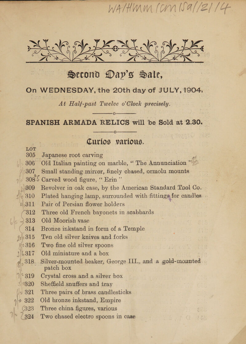  At Half-past Twelve o’Clock i lechiglie:   O   O Curios various. LOT 305 Japanese root carving : a 306° Old Italian painting on marble, “ The Annunciation ” 307, Small standing mirror, finely chased, ormolu mounts ~ 308 Carved wood figure, ‘ Krin ”’ 811 Pair of Persian flower holders (312 Three old French bayonets in scabbards _» 2813. Old Moorish vase 314 ~Bronze inkstand in form of a Pbraple Ie 315 Ten old silver knives and forks ®2316 Two fine old silver spoons \4817 Old miniature and a box @. 318. Silver-mounted beaker, George III., and a gold- mounted ‘ patch box 1*319 Crystal cross and a silver box ‘320 Sheffield snuffers and tray ber 321 Three pairs of brass candlesticks '¢ 822 Old bronze inkstand, Empire 4! (323 Three china figures, various /* (394 Two chased electro spoons in case ~~