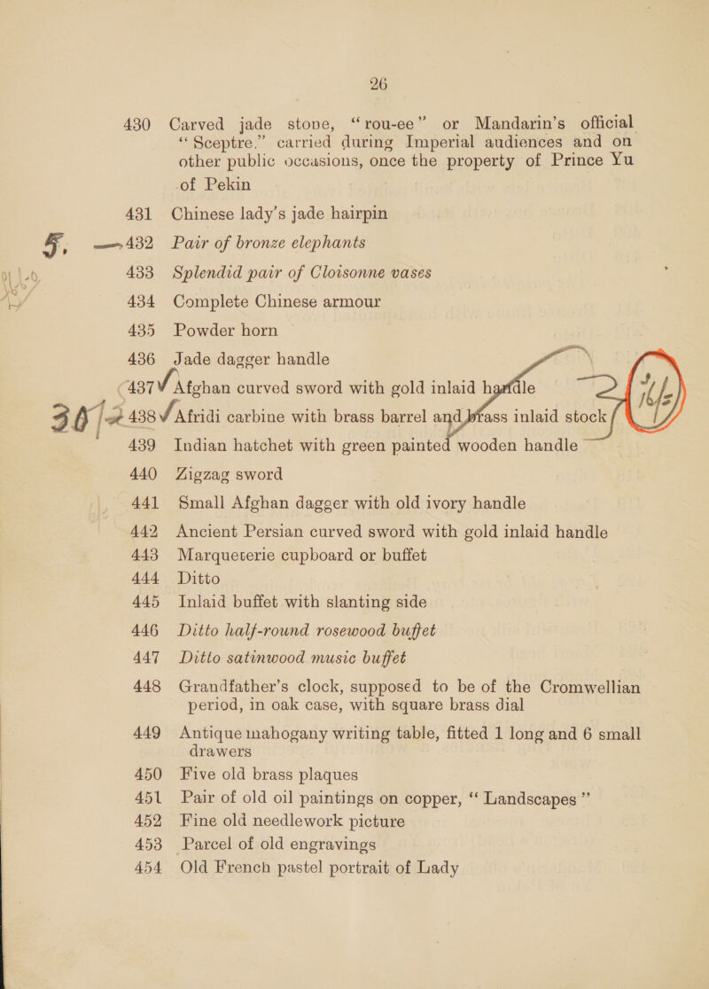 430 431 a 432 433 434 435 436 437 439 440 441 442 443 444 445 446 447 448 449 450 451 452 453 454 26 Carved jade stone, “rou-ee” or Mandarin’s official ‘‘ Sceptre.” carried aatiee foal audiences and on other public occasions, once the property of Prince Yu of Pekin Chinese lady’s jade hairpin Pair of bronze elephants Splendid pair of Cloisonne vases Complete Chinese armour Powder horn — Jade dagger handle   Afghan curved sword with gold inlaid h  Indian hatchet with green painted wooden handle © Aigzagz sword Small Afghan dagger with old ivory handle Ancient Persian curved sword with gold inlaid handle Marqueterie cupboard or buffet Ditto Inlaid buffet with slanting side Ditto half-round rosewood buffet Ditto satinwood music buffet Grandfather’s clock, supposed to be of the Cromwellian period, in oak case, with square brass dial Antique mahogany writing table, fitted 1 long and 6 small drawers Five old brass plaques Pair of old oil paintings on copper, “‘ Landscapes * Fine old needlework picture Parcel of old engravings Old French pastel portrait of Lady