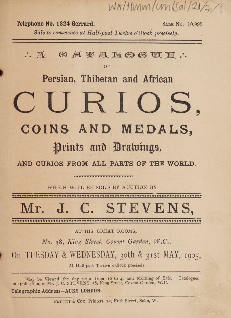 a f? | ‘ WalHmm(on al /21_/| Telephone No. 1824 Gerrard. Sate No. 10,993 Sale to commence at Half-past Twelve o’Clock precisely. |   kk GAMA a OG E .. OF Persian, Thibetan and African me RIOS, COINS AND MEDALS, Jarints and Dratvings, AND CURIOS FROM ALL PARTS OF THE WORLD.  WHICH WILL BE SOLD BY AUCTION BY SR SPI EE ED SS SLE SE SDD SE EAE SSE EE LNB FE ERIN 2 SETS SOE PST DDO SSSGSPSSSSDSSSFBSDSSSS OSS HS PSSOSSSSGSBSSDSPIHSSPPSGSHFSGSSSSPSS BID OSOSHOSHONAN SCS SHSOOSSHSOSOS SR RE SSS SO = PR ESS SR EE SY SS ES SES Mr. J. C. STEVENS, AT HIS GREAT ROOMS, No. 38, King Street, Covent Garden, W.C.., On TUESDAY &amp; WEDNESDAY, 30th &amp; 31st MAY, 1905, At Half-past Twelve o’Clock precisely.   —_— May be Viewed the day prior from 10 to 4, and Morning of Sale. Catalogues on application, of Mr. J. C. STEVENS, 38, King Street, Covent Garden, W.C., Telegraphic Address—AUKS LONDON.    Pettitt &amp; Cox, Printers, 23, Frith Street, Soho, W.