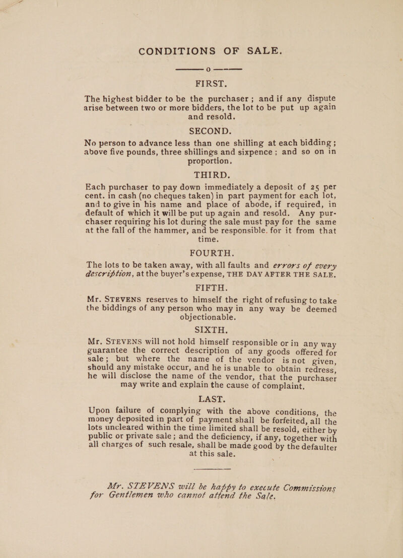 CONDITIONS OF SALE.  o— FIRST. The highest bidder to be the purchaser; andif any dispute arise between two or more bidders, the lot to be put up again and resold. SECOND. No person to advance less than one shilling at each bidding ; above five pounds, three shillings and sixpence ; and so on in proportion, THIRD. Each purchaser to pay down immediately a deposit of 25 per cent. in cash (no cheques taken) in part payment for each lot, and to give in his name and place of abode, if required, in default of which it will be put up again and resold. Any pur- chaser requiring his lot during the sale must pay for the same at the fall of the hammer, and be responsible. for it from that time. FOURTH. The lots to be taken away, with all faults and errors of every description, atthe buyer’s expense, THE DAY AFTER THE SALE. FIFTH. Mr. STEVENS reserves to himself the right of refusing to take the biddings of any person who may in any way be deemed objectionable. SIXTH. Mr. STEVENS will not hold himself responsible or in any way guarantee the correct description of any goods offered for sale; but where the name of the vendor isnot given should any mistake occur, and he is unable to obtain redress. he will disclose the name of the vendor, that the purchaser may write and explain the cause of complaint. LAST. Upon failure of complying with the above conditions, the money deposited in part of payment shall be forfeited, all the lots uncleared within the time limited shall be resold, either by public or private sale ; and the deficiency, if any, together with all charges of such resale, shall be made good by the defaulter at this sale.  Mr. STEVENS witli be happy to execute Commissions for Gentlemen who cannot attend the Sale. ie