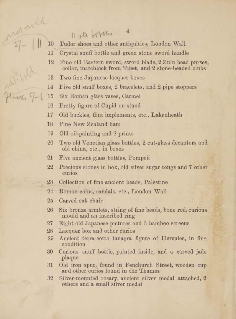| {} 10 12 13 14 16 17 18 19 20 21 22 _ 23 24 25 26 27 28 29 30 ol 32 i ‘ i ee , 4 (i gly Yarn Tudor shoes and other antiquities, London Wall Crystal snuff bottle and green stone sword handle Fine old Eastern sword, sword blade, 2 Zulu bead purses, collar, matchlock from Tibet, and 2 stone-headed clubs Two fine Japanese lacquer boxes Five old snuff boxes, 2 bracelets, and 2 pipe stoppers Six Roman glass vases, Carmel Pretty figure of Cupid on stand Old buckles, flint implements, etc., Lakenheath Fine New Zealand hani Old oil-painting and 2 prints Two old Venetian glass bottles, 2 cut-glass decanters and old china, etc., in boxes Five ancient glass bottles, Pompeii Precious stones in box, old silver sugar tongs and 7 other &gt; curios Collection of fine ancient beads, Palestine Roman: coins, sandals, ete., London Wall Carved oak chair Six bronze armlets, string of fine beads, bone rod, curious mould and an inscribed ring Hight old Japanese pictures and 3 bamboo screens Lacquer box and other curivs condition Curious snuff bottle, painted inside, and a carved jade plaque Old iron spur, found in Fenchurch Street, wooden cup and other curios found in the Thames Silver-mounted rosary, ancient silver medal attached, 2 others and a small silver medul