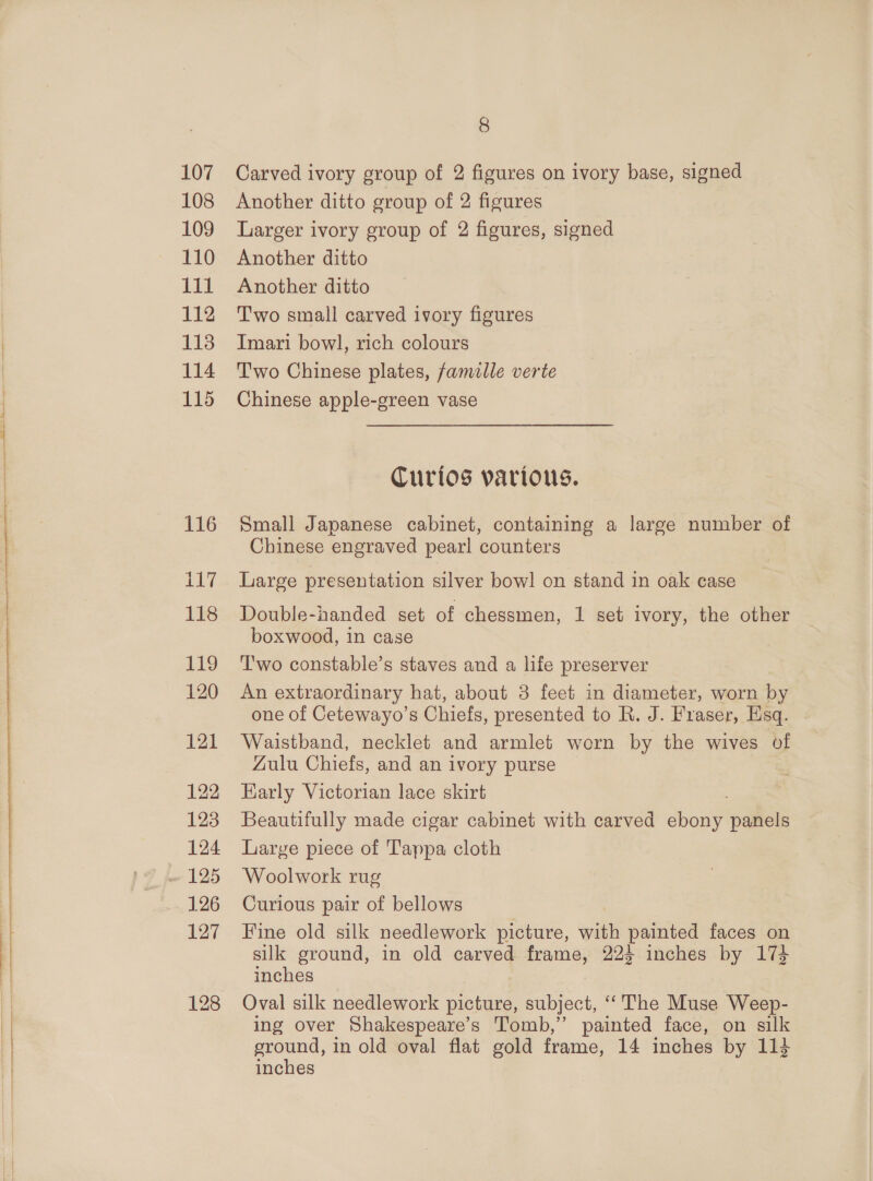 108 109 110 £1 112 1138 114 115 116 117 118 119 120 121 122 123 124 126 127 8 Another ditto group of 2 figures Larger ivory group of 2 figures, signed Another ditto Another ditto Two small carved ivory figures Imari bowl, rich colours T'wo Chinese plates, famille verte Chinese apple-green vase Curios various. Small Japanese cabinet, containing a large number of Chinese engraved pearl counters Large presentation silver bow! on stand in oak case Double-handed set of chessmen, 1 set ivory, the other boxwood, in case T'wo constable’s staves and a life preserver An extraordinary hat, about 3 feet in diameter, worn by one of Cetewayo’s Chiefs, presented to R. J. Fraser, Esq. Waistband, necklet and armlet worn by the wives of Zulu Chiefs, and an ivory purse Early Victorian lace skirt Beautifully made cigar cabinet with carved shou panels Large piece of Tappa cloth Woolwork rug Curious pair of bellows Fine old silk needlework picture, vith painted faces on silk ground, in old carved frame, 224 inches by 174 inches Oval silk needlework picture, subject, ‘The Muse Weep- ing over Shakespeare’s Tomb,” painted face, on silk ground, in old oval flat gold frame, 14 inches by 113 inches