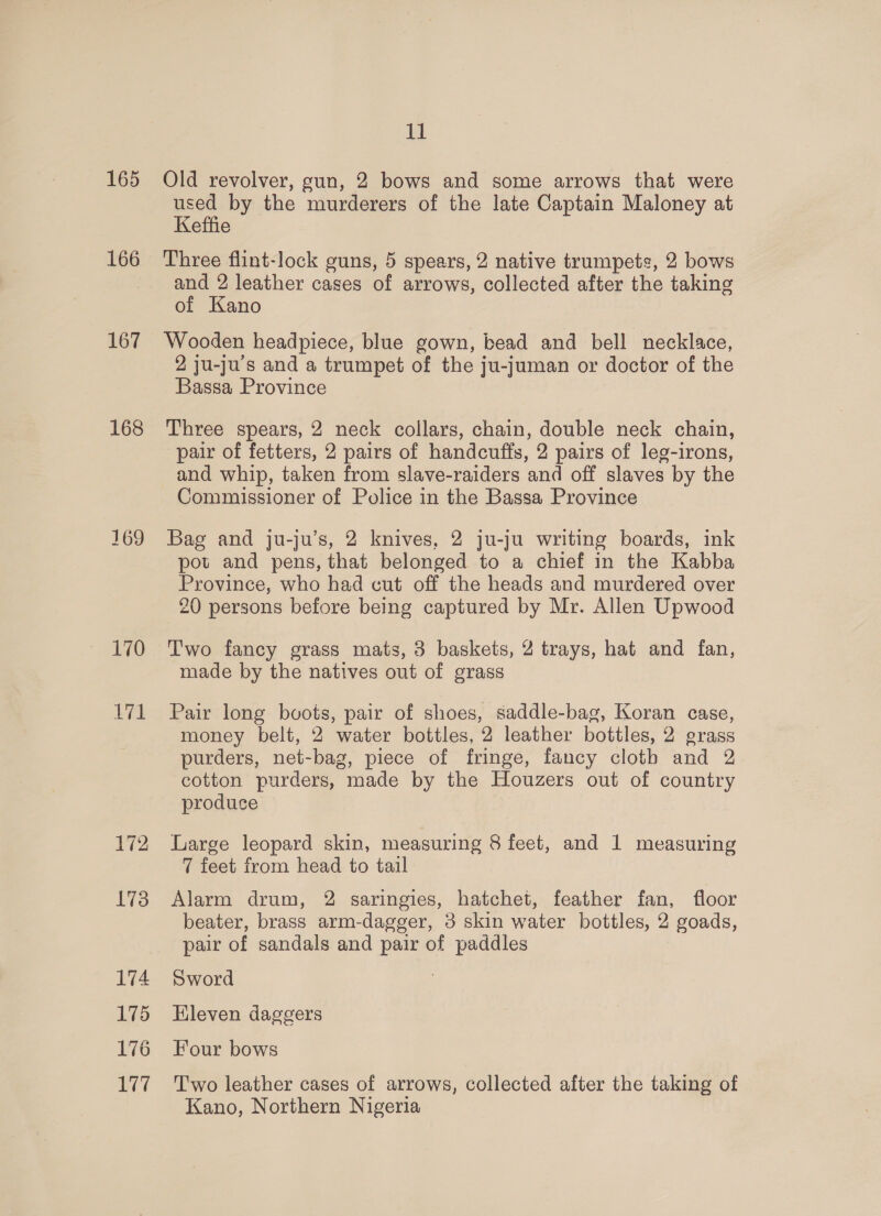 165 166 167 168 169 11 Old revolver, gun, 2 bows and some arrows that were used by the murderers of the late Captain Maloney at Keffie Three flint-lock guns, 5 spears, 2 native trumpets, 2 bows and 2 leather cases of arrows, collected after the taking of Kano Wooden headpiece, blue gown, bead and bell necklace, 2 ju-ju’s and a trumpet of the ju-juman or doctor of the Bassa Province Three spears, 2 neck collars, chain, double neck chain, pair of fetters, 2 pairs of handcuffs, 2 pairs of leg-irons, and whip, taken from slave-raiders and off slaves by the Commissioner of Police in the Bassa Province Bag and ju-ju’s, 2 knives, 2 ju-ju writing boards, ink pot and pens, that belonged to a chief in the Kabba Province, who had cut off the heads and murdered over 20 persons before being captured by Mr. Allen Upwood Two fancy grass mats, 3 baskets, 2 trays, hat and fan, made by the natives out of grass Pair long bvots, pair of shoes, saddle-bag, Koran case, money belt, 2 water bottles, 2 leather bottles, 2 grass purders, net-bag, piece of fringe, fancy cloth and 2 cotton purders, made by the Houzers out of country produse Large leopard skin, measuring 8 feet, and 1 measuring 7 feet from head to tail Alarm drum, 2 saringies, hatchet, feather fan, floor beater, brass arm-dagger, 3 skin water bottles, 2 goads, pair of sandals and pair of paddles Sword Hleven daggers Four bows T'wo leather cases of arrows, collected after the taking of Kano, Northern Nigeria