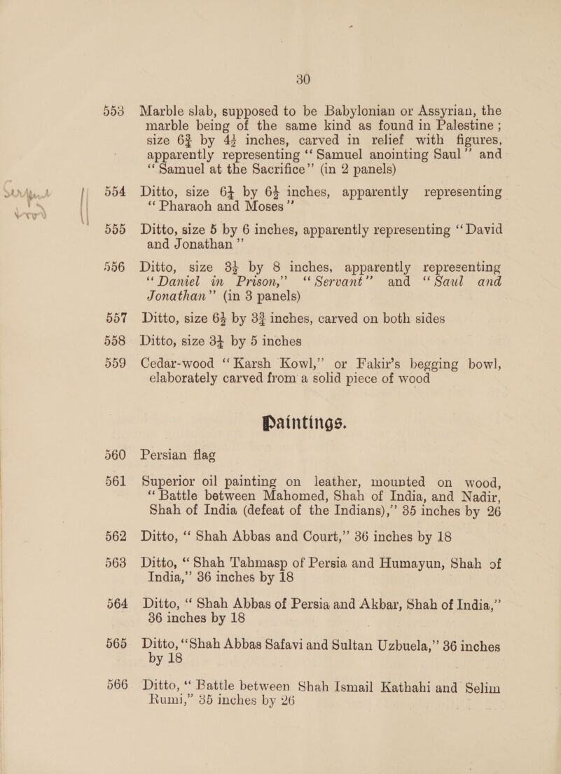553 557 558 d09 561 562 563 564 565 30 Marble slab, supposed to be Babylonian or Assyrian, the marble being of the same kind as found in Palestine ; size 62 by 43 inches, carved in relief with figures, apparently representing ‘‘Samuel anointing Saul’’ and “Samuel at the Sacrifice”’ (in 2 panels) Ditto, size 64 by 64 inches, apparently representing “Pharaoh and Moses” Ditto, size 5 by 6 inches, apparently representing ‘‘ David and Jonathan ” Ditto, size 38} by 8 inches, apparently representing ‘“Damel wm Prison,” “Servant” and ‘Saul and Jonathan” (in 8 panels) Ditto, size 64 by 3? inches, carved on both sides Ditto, size 34 by 5 inches Cedar-wood ‘‘ Karsh Kowl,” or Fakir’s begging bowl, elaborately carved from a solid piece of wood Paintings. Persian flag Superior oil painting on leather, mounted on wood, ‘Battle between Mahomed, Shah of India, and Nadir, Shah of India (defeat of the Indians), 35 inches by 26 Ditto, ‘‘ Shah Abbas and Court,’ 36 inches by 18 Ditto, “Shah Tahmasp of Persia and Humayun, Shah of India,”’ 86 inches by 18 Ditto, ‘‘ Shah Abbas of Persia and Akbar, Shah of India,” 36 inches by 18 | a eee Abbas Safavi and allan Uzbuela,” 36 inches y
