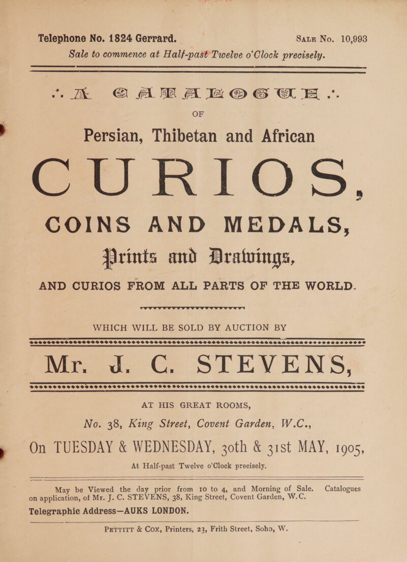 Telephone No. 1824 Gerrard. — Sate No. 10,993 Sale to commence at Half-past Twelve o'Clock precisely.   “Ek GQARAMOG WE .. OF Persian, Thibetan and African SRI OS, COINS AND MEDALS, JArints and Dratuings, AND CURIOS FROM ALL PARTS OF THE WORLD.  WHICH WILL BE SOLD BY AUCTION BY ATE SPRE I~ L TOO OI SIE I IE OEE LET ES FEI A NTT TE TET ELD SELL GE OLE LE ETE PLD EES TLE ITO GEILE ON y S EES ETRE TTD ETE ELI ENCE DPSS SHSSSDSSSPSPSBFOFGFSFSBFGSS SS SSSPSPSOSGSGSGSPSSSVPSSSSGSSSSOSGSBSHSOSOSSHSBDOGOHN SHS SHH OSCSSOSCHSOSOS PS SS EE EEE I LO EI ES SE I I 5 PE PE EI ET ET SELES! 5 YE SE DIE SETS IEE ESL EOE I I SE IE LL ELA, mee, CO STEVENS, EE SS TE I ROSE EP ER ET AID EE IEEE ELSI EI LSE OE LTE I LE EIT EI I DPFPFSHSSSSHSSSSHSSSSHSSSSSSSOSOHOSSHSHS $HFVHSHHHGHGHSHSHGHFGOGSHHHGHSSSHSHSHHHSSHSSHHSHSSHSHSHSSSOSOS A ES TE SS RS AT HIS GREAT ROOMS, No. 38, King Street, Covent Garden, W.C.. On TUESDAY &amp; WEDNESDAY, 30th &amp; 31st MAY, 190s, At Half-past Twelve o’Clock precisely.    -_— May be Viewed the day prior from 10 to 4, and Morning of Sale. Catalogues on application, of Mr. J. C. STEVENS, 38, King Street, Covent Garden, W.C. Telegraphie Address—AUKS LONDON.    PetTTitT &amp; Cox, Printers, 23, Frith Street, Soho, W.