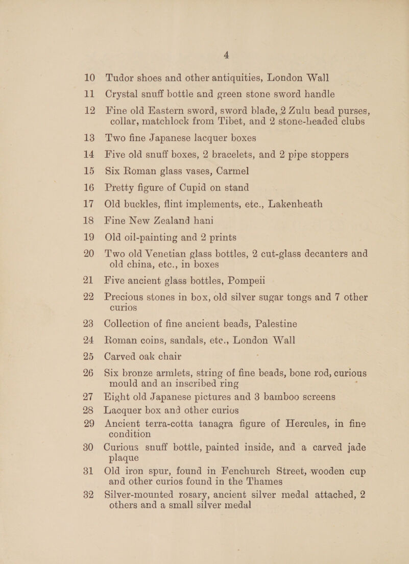 clk 12 13 14 15 16 cy 18 19 20 21 22 23 24 25 26 27 28 29 30 ol 32 4 Crystal snuff bottle and green stone sword handle Fine old Eastern sword, sword blade, 2 Zulu bead purses, collar, matchlock from Tibet, and 2 stone-headed clubs Two fine Japanese lacquer boxes Five old snuff boxes, 2 bracelets, and 2 pipe stoppers Six Roman glass vases, Carmel Pretty figure of Cupid on stand Old buckles, flint implements, etc., Lakenheath Fine New Zealand hani Old oil-painting and 2 prints Two old Venetian glass bottles, 2 cut-glass decanters and old china, etc., in boxes Five ancient glass bottles, Pompeii Precious stones in box, old silver sugar tongs and 7 other curios Collection of fine ancient beads, Palestine Roman coins, sandals, ete., London Wall Carved oak chair Six bronze armlets, string of fine beads, bone rod, curious mould and an inscribed ring Hight old Japanese pictures and 3 bamboo screens Lacquer box and other curios Ancient terra-cotta tanagra figure of Hercules, in fine condition Curious snuff bottle, painted inside, and a carved jade plaque Old iron spur, found in Fenchurch Street, wooden cup and other curios found in the Thames Silver-mounted rosary, ancient silver medal attached, 2 others and a small silver medal