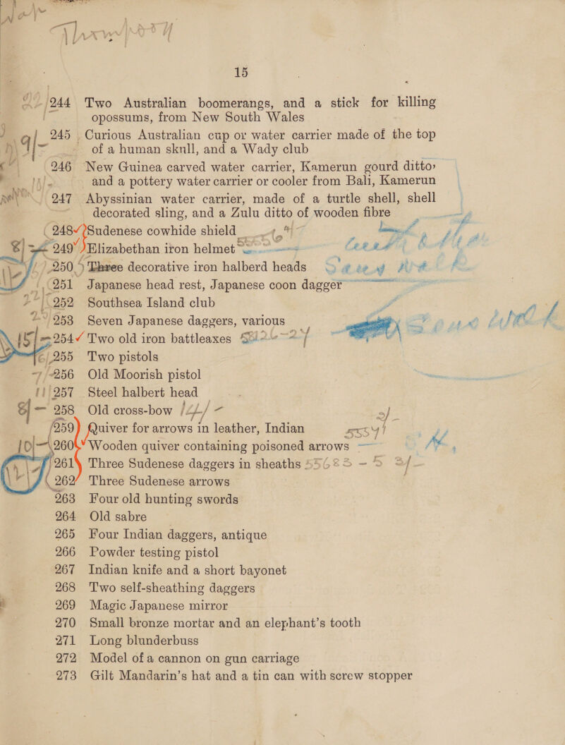 «| 15 Ny (244 Two Australian boomerangs, and a stick for ens ; i opossums, from New South Wales 245 Curious Australian cup or water carrier made of the top Mis of a human skull, and a Wady club i | 246 New Guinea carved water carrier, Kamerun gourd ditto» S Ils and a pottery water carrier or cooler from Bali, Kamerun anh ._ 247 Abyssinian water carrier, made of a turtle shell, shell decorated sling, and a Zulu ditto of wooden fibre af | See. £ a i ( 248/ shane cowhide shield Aol - fas a Lt A a 249% Elizabethan iron helmet ~~ = MSM Ca? f r 7250.4 ) Lhree decorative iron ilberd heads - bead we | ee  Q51 Japanese head rest, Japanese coon dagost rtteg ear 252 Southsea Island club ~ 253 Seven J apanese dagvers, various \ et o ..3 old iron battleaxes S0)2--~@ ¥ 16 | 255 Two pistols ~256 Old Moorish pistol eer Steel halbert head    owe +; 258 Old cross-bow /Zp./ - af /259 5 Saas for arrows in leather, Indian S55SY fo re Wooden quiver containing poisoned arrows ~~ it AY. : Three Sudenese daggers in sheaths 55625 ~ &gt; © | Three Sudenese arrows Four old hunting swords Old sabre Four Indian daggers, antique Powder testing pistol Indian knife and a short bayonet T'wo self-sheathing daggers Magic Japanese mirror Small bronze mortar and an elephant’s tooth Long blunderbuss Model of a cannon on gun carriage Gilt Mandarin’s hat and a tin can with screw stopper 