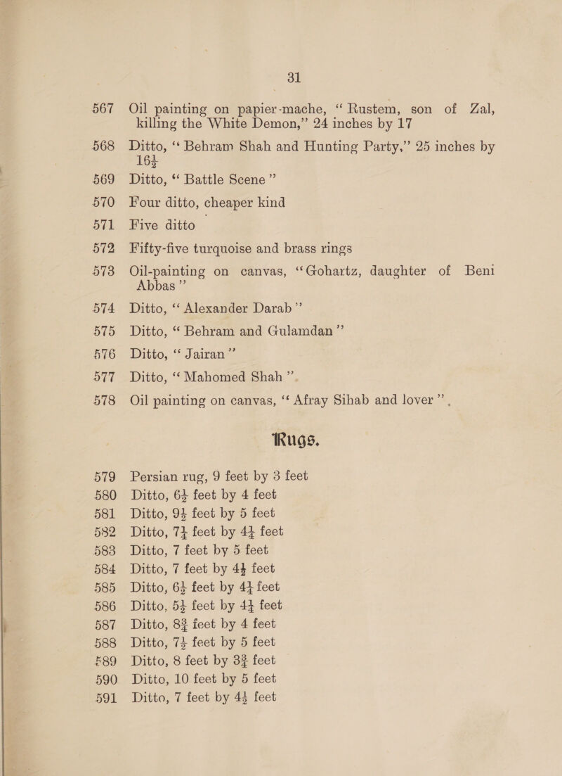 567 568 569 570 571 572 573 579 580 581 582 583 584 585 586 587 588 £89 590 591 ol Oil painting on papier-mache, “ Rustem, son of Zal, killing the White Demon,” 24 inches by 17 Ditto, ‘‘ Behram Shah and Hunting Party,” 25 inches by 163 Ditto, *‘ Battle Scene ” Four ditto, cheaper kind Five ditto Fifty-five turquoise and brass rings Oil-painting on canvas, ‘“‘Gohartz, daughter of Beni Abbas ”’ Ditto, ‘‘ Alexander Darab ”’ Ditto, “ Behram and Gulamdan ”’ Ditto, ““Jairane Ditto, ‘‘ Mahomed Shah ” Oil painting on canvas, ‘‘ Afray Sihab and lover ”’ Rugs. Persian rug, 9 feet by 3 feet Ditto, 64 feet by 4 feet Ditto, 94 feet by 5 feet Ditto, 74 feet by 44 feet Ditto, 7 feet by 5 feet Ditto, 7 feet by 44 feet Ditto, 63 feet by 44 feet Ditto, 54 feet by 44 feet Ditto, 8% feet by 4 feet Ditto, 74 feet by 5 feet Ditto, 8 feet by 3% feet Ditto, 10 feet by 5 feet Ditto, 7 feet by 43 feet