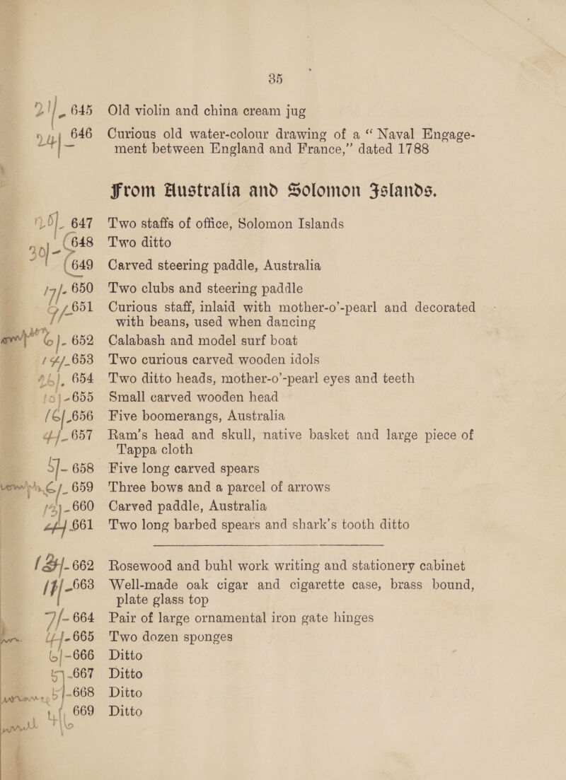 Ol. 647 (648 (649 17/- EO Gf 651 ye J- 652 / #/-653 2b). 654 f 5 | 2655 pf 6/656 ¢-]_ 657 j- 658 swe vo, S/- 659 _ 660 dy B51 { SH. 662 (9-668 7 /- 664 ~ 44-665 | -666 ji ot 667 668 aL H OY 05 Old violin and china cream jug Curious old water-colour drawing of a “ Naval Engage- ment between England and France,” dated 1788 From Hustralta and Solomon Fslands. Two staffs of office, Solomon Islands Two ditto Carved steering paddle, Australia Two clubs and steering paddle Curious staff, inlaid with mother-o’-pearl and decorated with beans, used when dancing Calabash and model surf boat Two curious carved wooden idols Two ditto heads, mother-o’-pearl eyes and teeth Small carved wooden head Five boomerangs, Australia Ram’s head and skull, native basket and large piece of Tappa cloth Five long carved spears Three bows and a parcel of arrows Carved paddle, Australia Two long barbed spears and shark’s tooth ditto Rosewood and buhl work writing and stationery cabinet Well-made oak cigar and cigarette case, brass bound, plate glass top Pair of large ornamental iron gate hinges Two dozen sponges Ditto Ditto Ditto