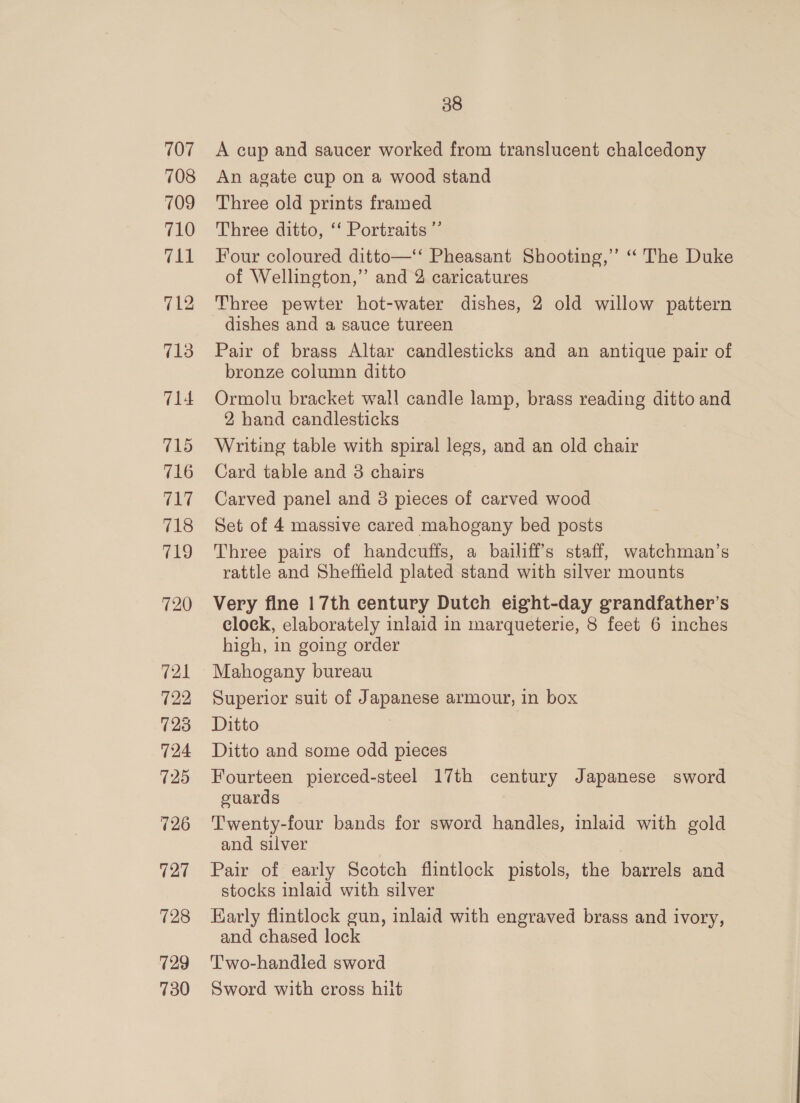 707 708 709 710 fps 713 714 715 716 Ce ar 718 719 720 38 A cup and saucer worked from translucent chalcedony An agate cup on a wood stand Three old prints framed Three ditto, ‘‘ Portraits ”’ Four coloured ditto—‘‘ Pheasant Shooting,’ “ The Duke of Wellington,” and 2 caricatures Three pewter hot-water dishes, 2 old willow pattern dishes and a sauce tureen Pair of brass Altar candlesticks and an antique pair of bronze column ditto Ormolu bracket wall candle lamp, brass reading ditto and 2 hand candlesticks Writing table with spiral legs, and an old chair Card table and 3 chairs Carved panel and 8 pieces of carved wood Set of 4 massive cared mahogany bed posts Three pairs of handcuffs, a bailiffs staff, watchman’s rattle and Sheffield plated stand with silver mounts Very fine 17th century Dutch eight-day grandfather’s clock, elaborately inlaid in marqueterie, 8 feet 6 inches high, in going order Mahogany bureau Superior suit of Japanese armour, in box Ditto } Ditto and some odd pieces Fourteen pierced-steel 17th century Japanese sword cuards Twenty-four bands for sword handles, inlaid with gold and silver Pair of early Scotch flintlock pistols, the barrels and stocks inlaid with silver Karly flintlock gun, inlaid with engraved brass and ivory, and chased lock Two-handled sword Sword with cross hilt