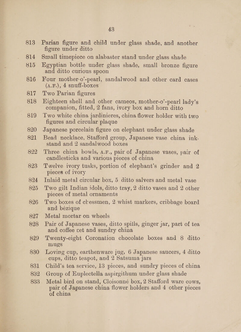 813 814 815 816 817 818 819 820 821 823 824 825 826 827 828 829 830 831 832 43 Parian figure and child under glass shade, and another figure under ditto Small timepiece on alabaster stand under glass shade Egyptian bottle under glass shade, small bronze figure and ditto curious spoon Four mother-o’-pearl, sandalwood and other card cases (A.F.), 4 snuff-boxes Two Parian figures Eighteen shell and other cameos, mother-o’-pearl lady’s companion, fitted, 2 fans, ivory box and horn ditto Two white china jardinieres, china flower holder with two figures and circular plaque Japanese porcelain figure on elephant under glass shade Bead necklace, Stafford group, Japanese vase china ink- stand and 2 sandalwood boxes Three china bowls, 4.F., pair of Japanese vases, pair of candlesticks and various pieces of china Twelve ivory tusks, portion of elephant’s grinder and 2 pieces of ivory Inlaid metal circular box, 5 ditto salvers and metal vase Two gilt Indian idols, ditto tray, 2 ditto vases and 2 other pieces of metal ornaments Two boxes of ckessmen, 2 whist markers, cribbage board and bézique Metal mortar on wheels Pair of Japanese vases, ditto spills, ginger jar, part of tea and coffee cet and sundry china Twenty-eight Coronation chocolate boxes and 8 ditto mugs Loving cup, earthenware jug, 6 Japanese saucers, 4 ditto cups, ditto teapot, and 2 Satsuma jars Child’s tea service, 13 pieces, and sundry pieces of china Group of Euplectella aspirgithum under glass shade Metal bird on stand, Cloisonné box, 2 Stafford ware cows, pair of Japanese china flower holders and 4 other pieces of china