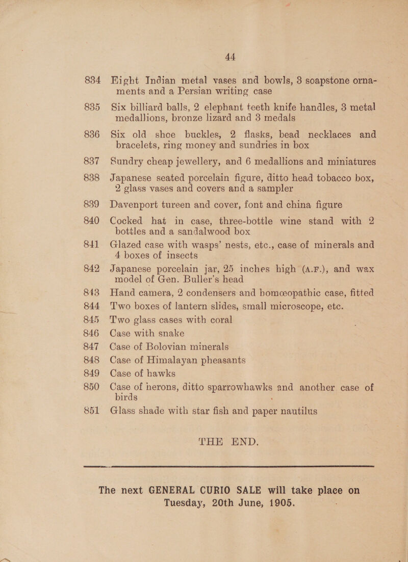 834 835 836 837 838 839 840 841 842 843 844 845 846 847 848 849 850 851 4-4 Hight Indian metal vases and bowls, 3 soapstone orna- ments and a Persian writing case Six billiard balls, 2 elephant teeth knife handles, 3 metal medallions, bronze lizard and 3 medals Six old shoe buckles, 2 flasks, bead necklaces and bracelets, rmg money and sundries in box Sundry cheap jewellery, and 6 medallions and miniatures Japanese seated porcelain figure, ditto head tobacco box, 2 glass vases and covers and a sampler Davenport tureen and cover, font and china figure Cocked hat in case, three-bottle wine stand with 2 bottles and a sandalwood box Glazed case with wasps’ nests, etc., case of minerals and 4 boxes of insects Japanese porcelain jar, 25 inches high (4.F.), and wax model of Gen. Buller’s head Hand camera, 2 condensers and bomceopathic case, fitted Two boxes of lantern slides, small microscope, etc. Two glass cases with coral Case with snake Case of Bolovian minerals Case of Himalayan pheasants Case of hawks Case of herons, ditto sparrowhawks and another case of birds Glass shade with star fish and paper nautilus THR END.  Tuesday, 20th June, 1905.