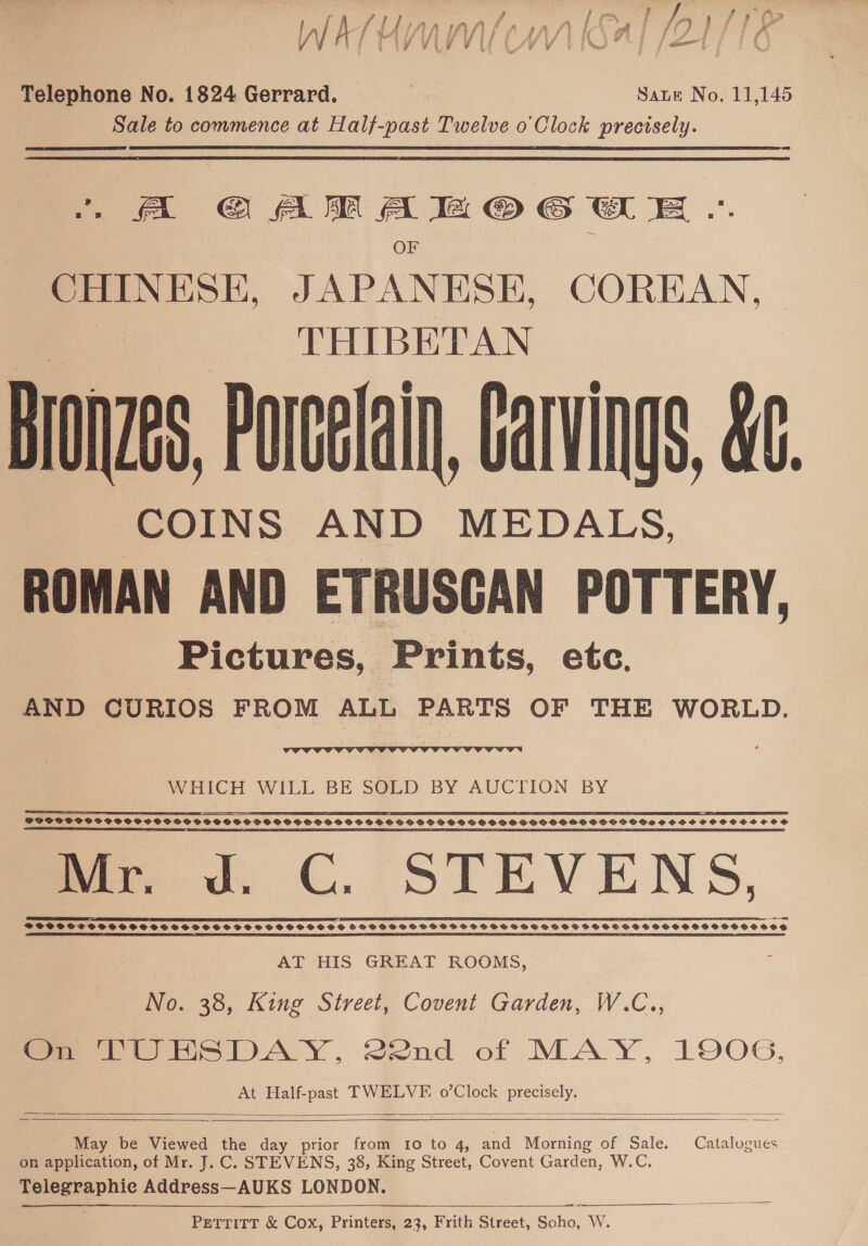 LAT HYUN (MA ISAT /ZE/ 76 CY VU V / LV Ay YING | fal | J Telephone No. 1824 Gerrard. Sate No. 11,145 Sale to commence at Half-past Twelve 0 Clock precisely. i A GO AM Aa OG EE -. OF CHINESE, JAPANESE, COREAN, THIBETAN Bronze, Porcelain, Carvings, &amp;. COINS AND MEDALS, ROMAN AND ETRUSCAN POTTERY, Pictures, Prints, etc. AND CURIOS FROM ALL PARTS OF THE WORLD.  WHICH WILL BE SOLD BY AUCTION BY POCO SCSCOCT SOS SSCOCPSSSCSPSOSSS GSS SSSOPSHP SSS OCVPDHSGSSSSHSSSOPPDS SHOSOHMPSSHGGSOOS SOOO HSHSSOCO SOS SE A ET I EP ST ST STN 2 AF OS LO FS IP PPE PE EIT PLE EOE EE TE ICP TEN mer ed, C. STEVENS, AREAS EEOSCPE SEE CET DOE EY I FE SOS TOD EVEL IO VT TE I LE EE EET PETE I EET EC EI RE OE EE OD SPPCPSSSGTSSFSCSSSSVBSPSSSPFSOSSSPOHSHOSF SVPSOHSSHSGHSPSSSHSFSSGSGHSSHSSSSFSSSEGSSSSOSSSSSSSSCSOSS SE P-L ES EE EOE, im PE LT PEN ETT ILE IY OLE CLES. LL IAI 5B OLE LEE OLLIE IIE LL ELIE IES EEL IODIDE ILI EI LO LE I LEI, PE LE I LOI EOP LIE CLIO EE LITT LE LITLE LE OP OLE AT HIS GREAT ROOMS, No. 38, King Street, Covent Garden, W.C., On TURSDAY, 22nd of MAY, 1906, At Half-past TWELVE. o’Clock precisely.     May be Viewed the day prior from I0 to 4, and Morning of Sale. Catalogues on application, of Mr. J. C. STEVENS, 38, King Street, Covent Garden, W.C. eee lc Address—AUKS LONDON. PETTITT &amp; Cox, Printers, 23, Frith Street, Saho: W.  