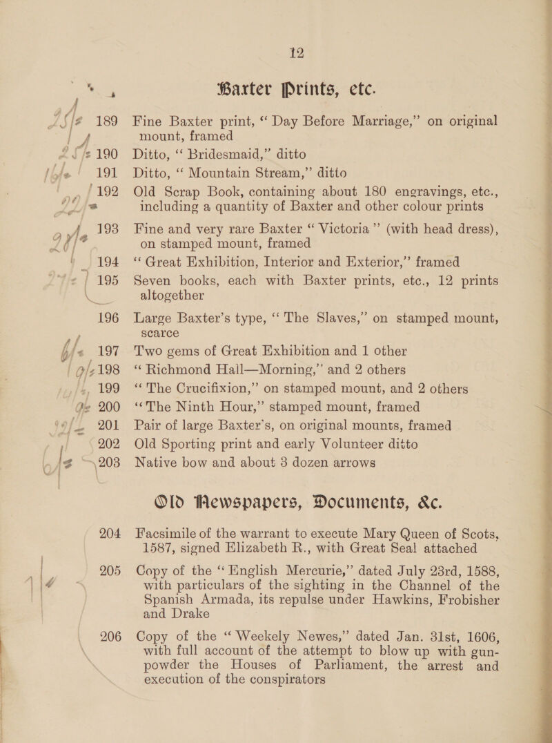 es Barter Prints, ete. ’{/@ 189 Fine Baxter print, “Day Before Marriage,” on original mount, framed A rv 190 Ditto, ‘‘ Bridesmaid,” ditto te 191 Ditto, ‘‘ Mountain Stream,” ditto 192 Old Scrap Book, containing about 180 engravings, etc., = including a quantity of Baxter and other colour prints 193 Fine and very rare Baxter “ Victoria’’ (with head dress), on stamped mount, framed » 194 ‘Great Exhibition, Interior and Exterior,” framed - | 195 Seven books, each with Baxter prints, etc., 12 prints a altogether 196 Large Baxter’s type, ‘‘ The Slaves,’ on stamped mount, scarce -« 197 Two gems of Great Exhibition and 1 other O/2 198 ‘ Richmond Hail—Morning,’ and 2 others /L 199 “The Crucifixion,” on stamped mount, and 2 others 22 200 ‘*The Ninth Hour,” stamped mount, framed — 201 Pair of large Baxter's, on original mounts, framed 202 Old Sporting print and early Volunteer diito le \203 Native bow and about 3 dozen arrows Old Wewspapers, Documents, Ke. 204 Facsimile of the warrant to execute Mary Queen of Scots, 1587, signed Elizabeth R., with Great Seal attached 205 Copy of the “ English Mercurie,” dated July 23rd, 1588, with particulars of the sighting in the Channel of the Spanish Armada, its repulse under Hawkins, Frobisher and Drake 206 Copy of the “ Weekely Newes,” dated Jan. 31st, 1606, with full account of the attempt to blow up with gun- powder the Houses of Parliament, the arrest and execution of the conspirators