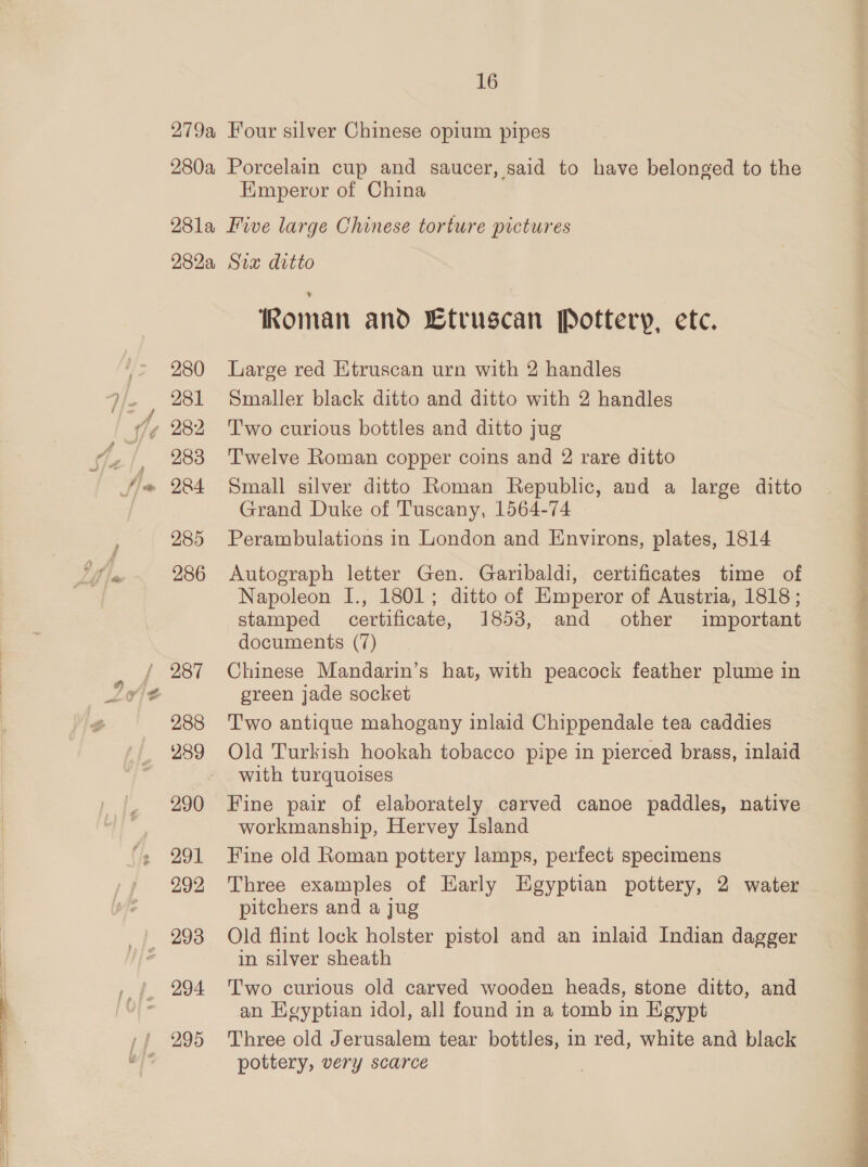 279a 280a 16 Four silver Chinese opium pipes Porcelain cup and saucer, said to have belonged to the Emperor of China 282a, 280 281 “A —rien,, 283 284 285 286 287 288 289 290 291 292 294 295 Sia ditto Koman and Etruscan Pottery, etc. Large red Etruscan urn with 2 handles Smaller black ditto and ditto with 2 handles Two curious bottles and ditto jug Twelve Roman copper coins and 2 rare ditto Small silver ditto Roman Republic, and a large ditto Grand Duke of Tuscany, 1564-74 Perambulations in London and Environs, plates, 1814 Autograph letter Gen. Garibaldi, certificates time of Napoleon I., 1801; ditto of Emperor of Austria, 1818 ; stamped certificate, 1853, and other important documents (7) Chinese Mandarin’s hat, with peacock feather plume in green jade socket T'wo antique mahogany inlaid Chippendale tea caddies Old Turkish hookah tobacco pipe in pierced brass, inlaid with turquoises Fine pair of elaborately carved canoe paddles, native workmanship, Hervey Island Fine old Roman pottery lamps, perfect specimens Three examples of Early Egyptian pottery, 2 water pitchers and a jug Old flint lock holster pistol and an inlaid Indian dagger in silver sheath Two curious old carved wooden heads, stone ditto, and an Kvyptian idol, all found in a tomb in Egypt Three old Jerusalem tear bottles, in red, white and black pottery, very scarce