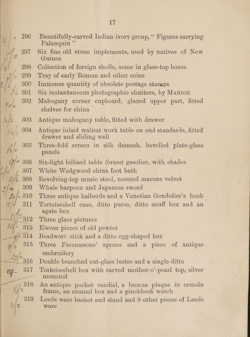 , 296 9g 297 / 998 { , 300 44 301 F802 fs 308 iO): / 305 i Y° 306 |, 307 “Lift 308 fe 309 Mik §=6311 {s)=319 (o[- 313 of 314 gle 315 1,/, 7 316 - 317 —— a 1/218 / 3819 ay, Beautifully-carved Indian ivory group, “‘ Figures carrying Palanquin ”’ Six fine old stone implements, used by natives cf New Guinea Collection of foreign shells, some in glass-top boxes Tray of early Roman and other coins Immense quantity of obsolete postage stamps Six instantaneous photographic shutters, by MARIoN Mahogany corner cupboard, glazed upper part, fitted shelves for china Antique mahogany table, fitted with drawer Antique inlaid walnut work table on end standards, fitted drawer and sliding well panels Six-light billiard table (brass) gasolier, with shades White Wedgwood china foot bath Revolving-top music stool, covered marone velvet Whale harpoon and Japanese sword Three antique halberds and a Venetian Gondolier’s hook Tortoiseshell case, ditto purse, ditto snuff box and an agate box Three glass pictures Hieven pieces of old pewter Beadworl: stick and a ditto egg-shaped box Three Freemasons’ aprons and a piece of antique embroidery Double branched cut-glass lustre and a single ditto Toxtoiseshell box with carved mother-o’-pearl top, silver mounted An antique pocket sundial, a bronze plaque in ormolu frame, an enamel box and a pinchbeck watch Leeds ware basket and stand and 8 other pieces of Leeds ware