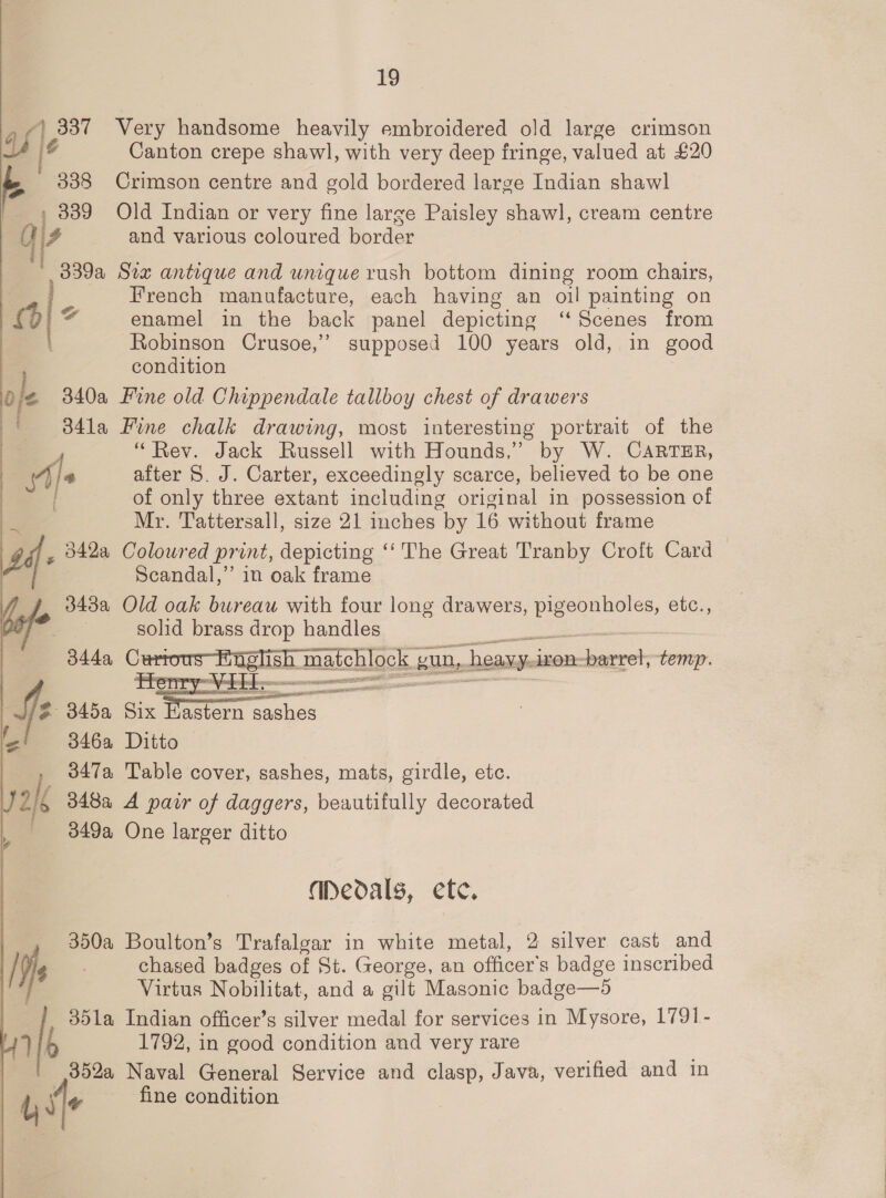 A, 337 Very handsome heavily embroidered old large crimson 1° Canton crepe shawl, with very deep fringe, valued at £20 338 Crimson centre and gold bordered large Indian shawl , 839 Old Indian or very fine large Paisley shawl, cream centre 4 and various coloured border 339a Srx antique and unique rush bottom dining room chairs, French manufacture, each having an oil painting on 7) enamel in the back panel depicting ‘‘ Scenes from Robinson Crusoe,’”’ supposed 100 years old, in good condition ¢ 340a Fine old Chippendale tallboy chest of drawers 341a Fine chalk drawing, most interesting portrait of the 4 “Rev. Jack Russell with Hounds,” by W. CARTER, Me after 8. J. Carter, exceedingly scarce, believed to be one of only three extant including original in possession of My. Tattersall, size 21 inches by 16 without frame , 042a Coloured print, depicting ‘‘ The Great Tranby Croft Card Scandal,” in oak frame 343a Old oak bureau with four long drawers, cae etc., fs solid brass drop handles sh -maichlgck. gun, heavy. iron- dase temp.  fe 345a Six Dy catho: 346a Ditto _ 347a Table cover, sashes, mats, girdle, etc. I 348a A pair of daggers, beautifully decorated 349a One larger ditto Medals, ete. 350a Boulton’s Trafalgar in white metal, 2 silver cast and Ye chased badges of St. George, an officer's badge inscribed BS Virtus Nobilitat, and a gilt Masonic badge—d 351a Indian officer’s silver medal for services in Mysore, 1791- Vi, 1792, in good condition and very rare 352a Naval General Service and clasp, Java, verified and in ) ite fine condition