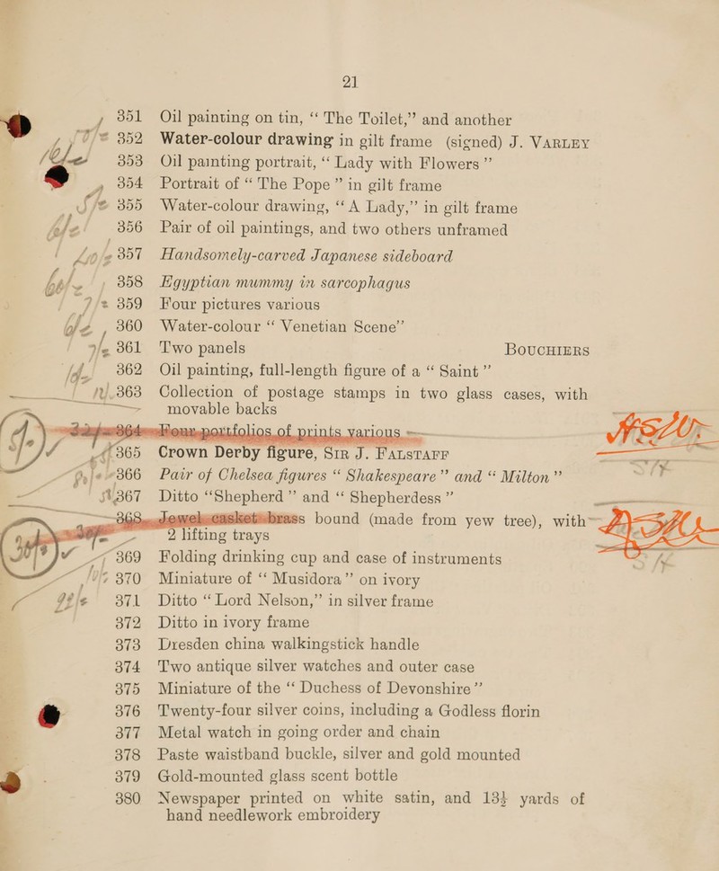 2] / 351 Oil painting on tin, ‘‘ The Toilet,” and another 7 352 Water-colour drawing in gilt frame (signed) J. VARLEY 2 353 Oil painting portrait, ‘‘ Lady with Flowers ” __, 854 Portrait of “The Pope ” in gilt frame U i Water-colour drawing, ‘“‘A Lady,” in gilt frame 56 Pair of oil paintings, and two others unframed Kio} ate 2357 fandsomely-carved Japanese sideboard   ww B65. Grown Deroy’! | frre ce meena ee pr je +366 Pair of Chelsea figures “ Shakespeare” and “ Milton” f 53.367 Ditto pneb ere mr OK Shepherdess ” S..heweleasket=brass bound (made from yew tree), wie y 223g a} lifting pepe _, 369 Folding drinking cup and case of instruments : &gt; 370 Miniature of ‘‘ Musidora” on ivory ie 3871 Ditto “Lord Nelson,” in silver frame 372 Ditto in ivory frame 373 Dresden china walkingstick handle 374 Two antique silver watches and outer case 3875 Miniature of the ‘‘ Duchess of Devonshire” 376 Twenty-four silver coins, including a Godless florin 3877 Metal watch in going order and chain 378 Paste waistband buckle, silver and gold mounted 379 Gold-mounted glass scent bottle 380 Newspaper printed on white satin, and 133 yards of hand needlework Sa as     